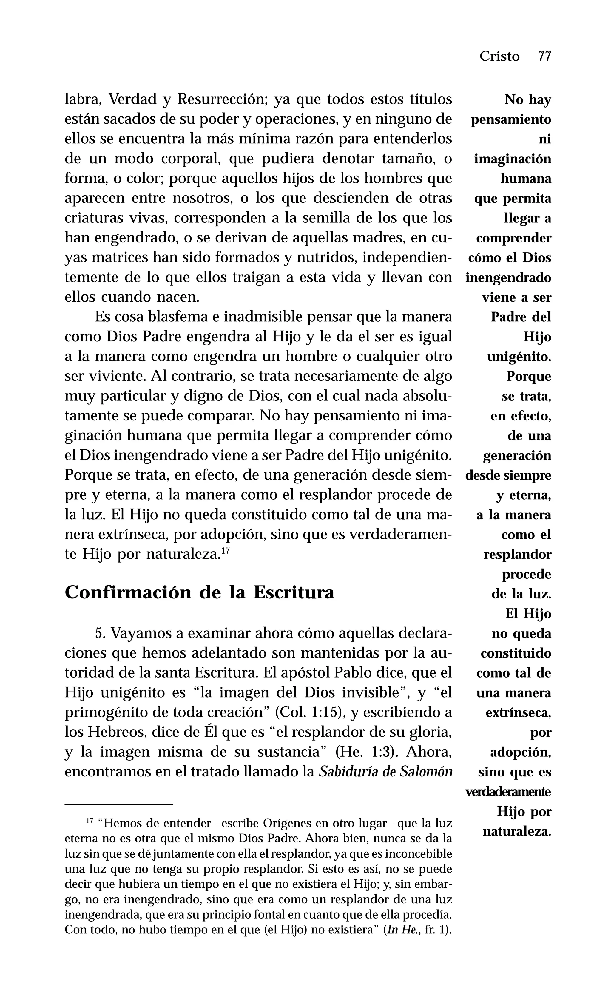 77
labra, Verdad y Resurrección; ya que todos estos títulos
están sacados de su poder y operaciones, y en ninguno de
ellos se encuentra la más mínima razón para entenderlos
de un modo corporal, que pudiera denotar tamaño, o
forma, o color; porque aquellos hijos de los hombres que
aparecen entre nosotros, o los que descienden de otras
criaturas vivas, corresponden a la semilla de los que los
han engendrado, o se derivan de aquellas madres, en cu-
yas matrices han sido formados y nutridos, independien-
temente de lo que ellos traigan a esta vida y llevan con
ellos cuando nacen.
Es cosa blasfema e inadmisible pensar que la manera
como Dios Padre engendra al Hijo y le da el ser es igual
a la manera como engendra un hombre o cualquier otro
ser viviente. Al contrario, se trata necesariamente de algo
muy particular y digno de Dios, con el cual nada absolu-
tamente se puede comparar. No hay pensamiento ni ima-
ginación humana que permita llegar a comprender cómo
el Dios inengendrado viene a ser Padre del Hijo unigénito.
Porque se trata, en efecto, de una generación desde siem-
pre y eterna, a la manera como el resplandor procede de
la luz. El Hijo no queda constituido como tal de una ma-
nera extrínseca, por adopción, sino que es verdaderamen-
te Hijo por naturaleza.17
Confirmación de la Escritura
5. Vayamos a examinar ahora cómo aquellas declara-
ciones que hemos adelantado son mantenidas por la au-
toridad de la santa Escritura. El apóstol Pablo dice, que el
Hijo unigénito es “la imagen del Dios invisible”, y “el
primogénito de toda creación” (Col. 1:15), y escribiendo a
los Hebreos, dice de Él que es “el resplandor de su gloria,
y la imagen misma de su sustancia” (He. 1:3). Ahora,
encontramos en el tratado llamado la Sabiduría de Salomón
Cristo
17
“Hemos de entender –escribe Orígenes en otro lugar– que la luz
eterna no es otra que el mismo Dios Padre. Ahora bien, nunca se da la
luz sin que se dé juntamente con ella el resplandor, ya que es inconcebible
una luz que no tenga su propio resplandor. Si esto es así, no se puede
decir que hubiera un tiempo en el que no existiera el Hijo; y, sin embar-
go, no era inengendrado, sino que era como un resplandor de una luz
inengendrada, que era su principio fontal en cuanto que de ella procedía.
Con todo, no hubo tiempo en el que (el Hijo) no existiera” (In He., fr. 1).
No hay
pensamiento
ni
imaginación
humana
que permita
llegar a
comprender
cómo el Dios
inengendrado
viene a ser
Padre del
Hijo
unigénito.
Porque
se trata,
en efecto,
de una
generación
desde siempre
y eterna,
a la manera
como el
resplandor
procede
de la luz.
El Hijo
no queda
constituido
como tal de
una manera
extrínseca,
por
adopción,
sino que es
verdaderamente
Hijo por
naturaleza.
 