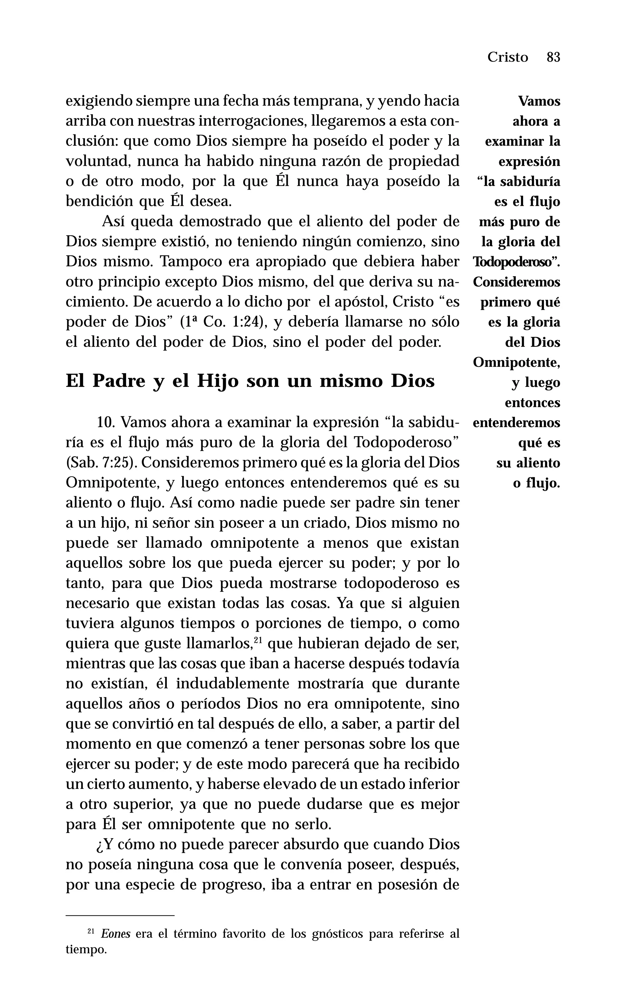 83
exigiendo siempre una fecha más temprana, y yendo hacia
arriba con nuestras interrogaciones, llegaremos a esta con-
clusión: que como Dios siempre ha poseído el poder y la
voluntad, nunca ha habido ninguna razón de propiedad
o de otro modo, por la que Él nunca haya poseído la
bendición que Él desea.
Así queda demostrado que el aliento del poder de
Dios siempre existió, no teniendo ningún comienzo, sino
Dios mismo. Tampoco era apropiado que debiera haber
otro principio excepto Dios mismo, del que deriva su na-
cimiento. De acuerdo a lo dicho por el apóstol, Cristo “es
poder de Dios” (1ª Co. 1:24), y debería llamarse no sólo
el aliento del poder de Dios, sino el poder del poder.
El Padre y el Hijo son un mismo Dios
10. Vamos ahora a examinar la expresión “la sabidu-
ría es el flujo más puro de la gloria del Todopoderoso”
(Sab. 7:25). Consideremos primero qué es la gloria del Dios
Omnipotente, y luego entonces entenderemos qué es su
aliento o flujo. Así como nadie puede ser padre sin tener
a un hijo, ni señor sin poseer a un criado, Dios mismo no
puede ser llamado omnipotente a menos que existan
aquellos sobre los que pueda ejercer su poder; y por lo
tanto, para que Dios pueda mostrarse todopoderoso es
necesario que existan todas las cosas. Ya que si alguien
tuviera algunos tiempos o porciones de tiempo, o como
quiera que guste llamarlos,21
que hubieran dejado de ser,
mientras que las cosas que iban a hacerse después todavía
no existían, él indudablemente mostraría que durante
aquellos años o períodos Dios no era omnipotente, sino
que se convirtió en tal después de ello, a saber, a partir del
momento en que comenzó a tener personas sobre los que
ejercer su poder; y de este modo parecerá que ha recibido
un cierto aumento, y haberse elevado de un estado inferior
a otro superior, ya que no puede dudarse que es mejor
para Él ser omnipotente que no serlo.
¿Y cómo no puede parecer absurdo que cuando Dios
no poseía ninguna cosa que le convenía poseer, después,
por una especie de progreso, iba a entrar en posesión de
Cristo
21
Eones era el término favorito de los gnósticos para referirse al
tiempo.
Vamos
ahora a
examinar la
expresión
“la sabiduría
es el flujo
más puro de
la gloria del
Todopoderoso”.
Consideremos
primero qué
es la gloria
del Dios
Omnipotente,
y luego
entonces
entenderemos
qué es
su aliento
o flujo.
 