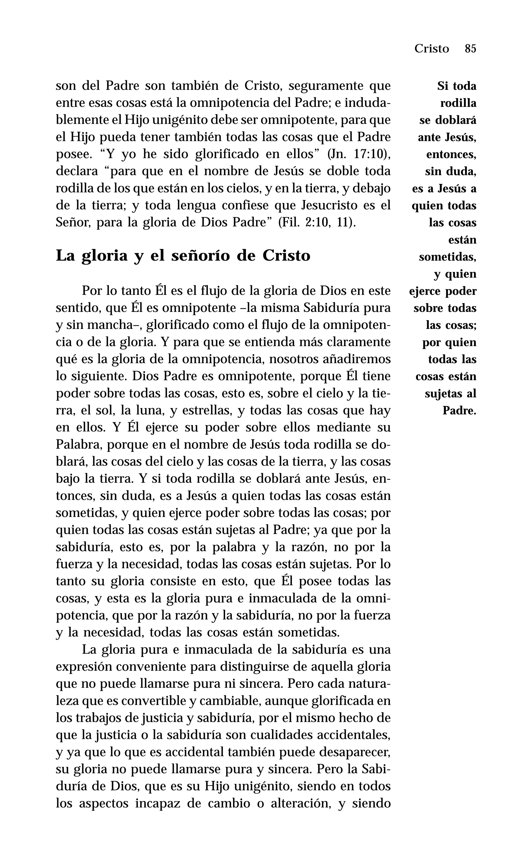85
son del Padre son también de Cristo, seguramente que
entre esas cosas está la omnipotencia del Padre; e induda-
blemente el Hijo unigénito debe ser omnipotente, para que
el Hijo pueda tener también todas las cosas que el Padre
posee. “Y yo he sido glorificado en ellos” (Jn. 17:10),
declara “para que en el nombre de Jesús se doble toda
rodilla de los que están en los cielos, y en la tierra, y debajo
de la tierra; y toda lengua confiese que Jesucristo es el
Señor, para la gloria de Dios Padre” (Fil. 2:10, 11).
La gloria y el señorío de Cristo
Por lo tanto Él es el flujo de la gloria de Dios en este
sentido, que Él es omnipotente –la misma Sabiduría pura
y sin mancha–, glorificado como el flujo de la omnipoten-
cia o de la gloria. Y para que se entienda más claramente
qué es la gloria de la omnipotencia, nosotros añadiremos
lo siguiente. Dios Padre es omnipotente, porque Él tiene
poder sobre todas las cosas, esto es, sobre el cielo y la tie-
rra, el sol, la luna, y estrellas, y todas las cosas que hay
en ellos. Y Él ejerce su poder sobre ellos mediante su
Palabra, porque en el nombre de Jesús toda rodilla se do-
blará, las cosas del cielo y las cosas de la tierra, y las cosas
bajo la tierra. Y si toda rodilla se doblará ante Jesús, en-
tonces, sin duda, es a Jesús a quien todas las cosas están
sometidas, y quien ejerce poder sobre todas las cosas; por
quien todas las cosas están sujetas al Padre; ya que por la
sabiduría, esto es, por la palabra y la razón, no por la
fuerza y la necesidad, todas las cosas están sujetas. Por lo
tanto su gloria consiste en esto, que Él posee todas las
cosas, y esta es la gloria pura e inmaculada de la omni-
potencia, que por la razón y la sabiduría, no por la fuerza
y la necesidad, todas las cosas están sometidas.
La gloria pura e inmaculada de la sabiduría es una
expresión conveniente para distinguirse de aquella gloria
que no puede llamarse pura ni sincera. Pero cada natura-
leza que es convertible y cambiable, aunque glorificada en
los trabajos de justicia y sabiduría, por el mismo hecho de
que la justicia o la sabiduría son cualidades accidentales,
y ya que lo que es accidental también puede desaparecer,
su gloria no puede llamarse pura y sincera. Pero la Sabi-
duría de Dios, que es su Hijo unigénito, siendo en todos
los aspectos incapaz de cambio o alteración, y siendo
Cristo
Si toda
rodilla
se doblará
ante Jesús,
entonces,
sin duda,
es a Jesús a
quien todas
las cosas
están
sometidas,
y quien
ejerce poder
sobre todas
las cosas;
por quien
todas las
cosas están
sujetas al
Padre.
 