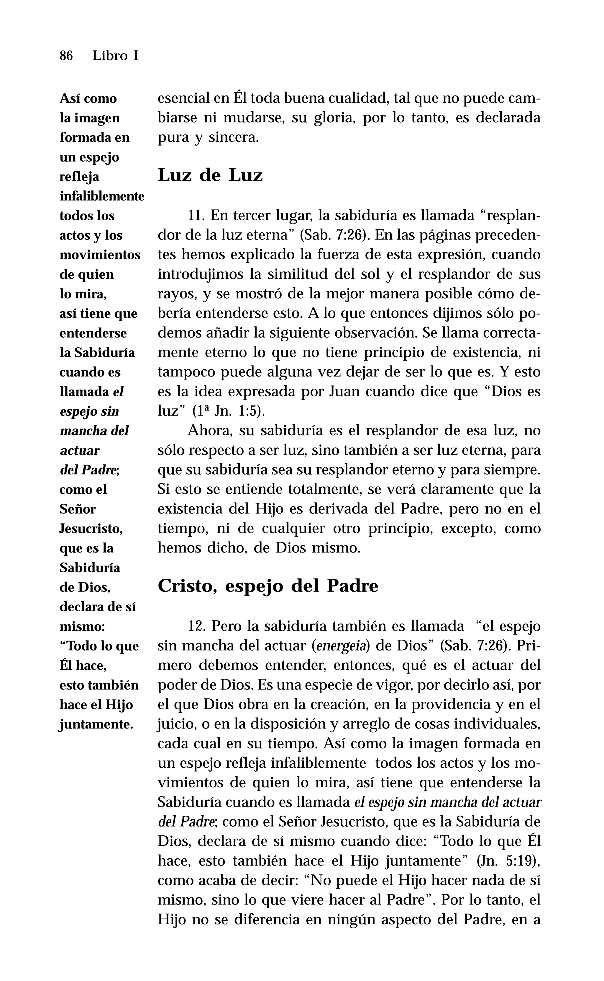 86 Libro I
esencial en Él toda buena cualidad, tal que no puede cam-
biarse ni mudarse, su gloria, por lo tanto, es declarada
pura y sincera.
Luz de Luz
11. En tercer lugar, la sabiduría es llamada “resplan-
dor de la luz eterna” (Sab. 7:26). En las páginas preceden-
tes hemos explicado la fuerza de esta expresión, cuando
introdujimos la similitud del sol y el resplandor de sus
rayos, y se mostró de la mejor manera posible cómo de-
bería entenderse esto. A lo que entonces dijimos sólo po-
demos añadir la siguiente observación. Se llama correcta-
mente eterno lo que no tiene principio de existencia, ni
tampoco puede alguna vez dejar de ser lo que es. Y esto
es la idea expresada por Juan cuando dice que “Dios es
luz” (1ª Jn. 1:5).
Ahora, su sabiduría es el resplandor de esa luz, no
sólo respecto a ser luz, sino también a ser luz eterna, para
que su sabiduría sea su resplandor eterno y para siempre.
Si esto se entiende totalmente, se verá claramente que la
existencia del Hijo es derivada del Padre, pero no en el
tiempo, ni de cualquier otro principio, excepto, como
hemos dicho, de Dios mismo.
Cristo, espejo del Padre
12. Pero la sabiduría también es llamada “el espejo
sin mancha del actuar (energeia) de Dios” (Sab. 7:26). Pri-
mero debemos entender, entonces, qué es el actuar del
poder de Dios. Es una especie de vigor, por decirlo así, por
el que Dios obra en la creación, en la providencia y en el
juicio, o en la disposición y arreglo de cosas individuales,
cada cual en su tiempo. Así como la imagen formada en
un espejo refleja infaliblemente todos los actos y los mo-
vimientos de quien lo mira, así tiene que entenderse la
Sabiduría cuando es llamada el espejo sin mancha del actuar
del Padre; como el Señor Jesucristo, que es la Sabiduría de
Dios, declara de sí mismo cuando dice: “Todo lo que Él
hace, esto también hace el Hijo juntamente” (Jn. 5:19),
como acaba de decir: “No puede el Hijo hacer nada de sí
mismo, sino lo que viere hacer al Padre”. Por lo tanto, el
Hijo no se diferencia en ningún aspecto del Padre, en a
Así como
la imagen
formada en
un espejo
refleja
infaliblemente
todos los
actos y los
movimientos
de quien
lo mira,
así tiene que
entenderse
la Sabiduría
cuando es
llamada el
espejo sin
mancha del
actuar
del Padre;
como el
Señor
Jesucristo,
que es la
Sabiduría
de Dios,
declara de sí
mismo:
“Todo lo que
Él hace,
esto también
hace el Hijo
juntamente.
 