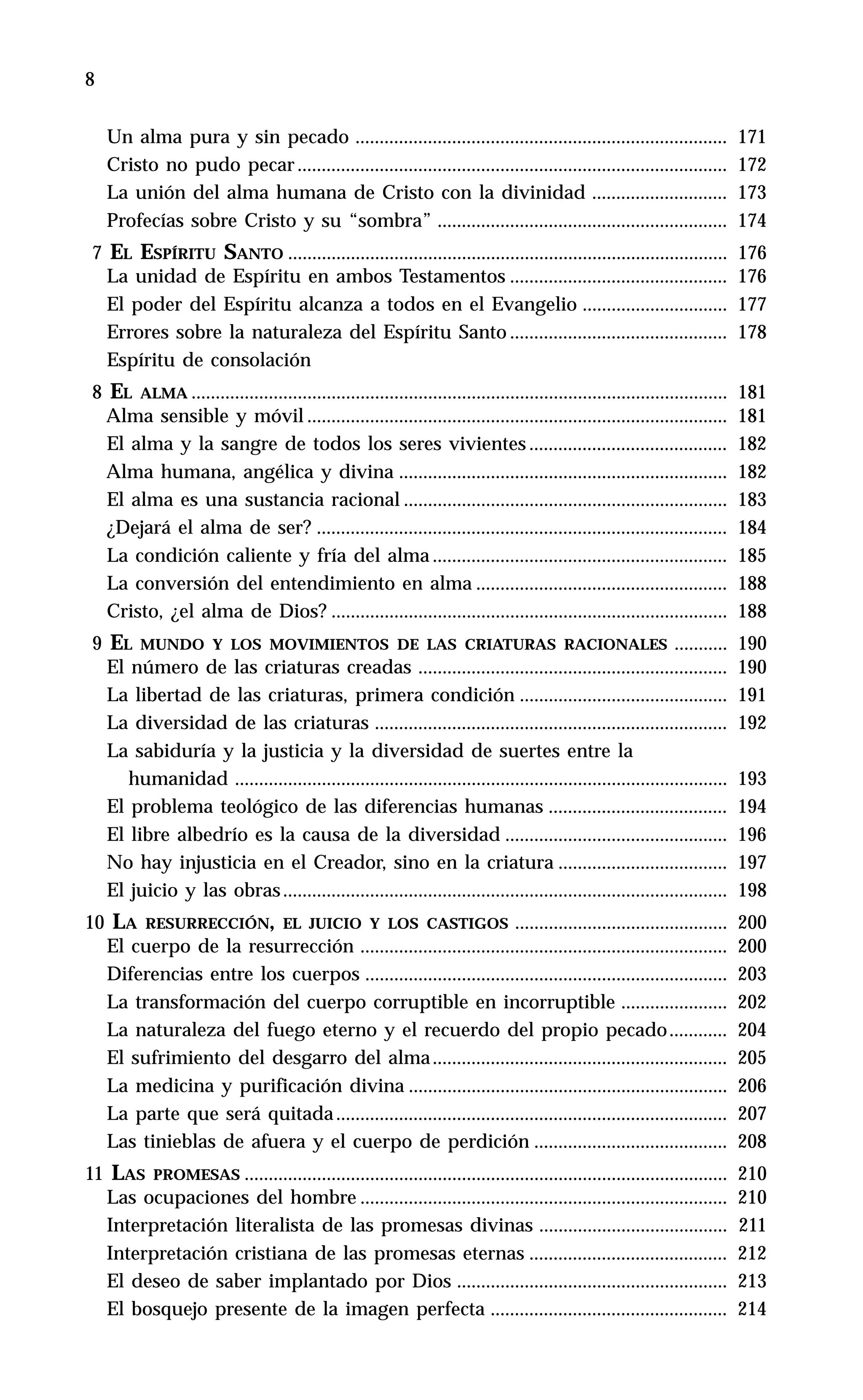 8 Introducción. Maestro de la Palabra
Un alma pura y sin pecado ............................................................................. 171
Cristo no pudo pecar......................................................................................... 172
La unión del alma humana de Cristo con la divinidad ............................ 173
Profecías sobre Cristo y su “sombra” ............................................................ 174
7 EL ESPÍRITU SANTO ........................................................................................... 176
La unidad de Espíritu en ambos Testamentos ............................................. 176
El poder del Espíritu alcanza a todos en el Evangelio .............................. 177
Errores sobre la naturaleza del Espíritu Santo ............................................. 178
Espíritu de consolación
8 EL ALMA ............................................................................................................... 181
Alma sensible y móvil ....................................................................................... 181
El alma y la sangre de todos los seres vivientes ......................................... 182
Alma humana, angélica y divina .................................................................... 182
El alma es una sustancia racional ................................................................... 183
¿Dejará el alma de ser? ..................................................................................... 184
La condición caliente y fría del alma ............................................................. 185
La conversión del entendimiento en alma .................................................... 188
Cristo, ¿el alma de Dios? .................................................................................. 188
9 EL MUNDO Y LOS MOVIMIENTOS DE LAS CRIATURAS RACIONALES ........... 190
El número de las criaturas creadas ................................................................ 190
La libertad de las criaturas, primera condición ........................................... 191
La diversidad de las criaturas ......................................................................... 192
La sabiduría y la justicia y la diversidad de suertes entre la
humanidad ...................................................................................................... 193
El problema teológico de las diferencias humanas ..................................... 194
El libre albedrío es la causa de la diversidad .............................................. 196
No hay injusticia en el Creador, sino en la criatura ................................... 197
El juicio y las obras............................................................................................ 198
10 LA RESURRECCIÓN, EL JUICIO Y LOS CASTIGOS ............................................ 200
El cuerpo de la resurrección ............................................................................ 200
Diferencias entre los cuerpos ........................................................................... 203
La transformación del cuerpo corruptible en incorruptible ...................... 202
La naturaleza del fuego eterno y el recuerdo del propio pecado............ 204
El sufrimiento del desgarro del alma............................................................. 205
La medicina y purificación divina .................................................................. 206
La parte que será quitada................................................................................. 207
Las tinieblas de afuera y el cuerpo de perdición ........................................ 208
11 LAS PROMESAS .................................................................................................... 210
Las ocupaciones del hombre ............................................................................ 210
Interpretación literalista de las promesas divinas ....................................... 211
Interpretación cristiana de las promesas eternas ......................................... 212
El deseo de saber implantado por Dios ........................................................ 213
El bosquejo presente de la imagen perfecta ................................................. 214
 