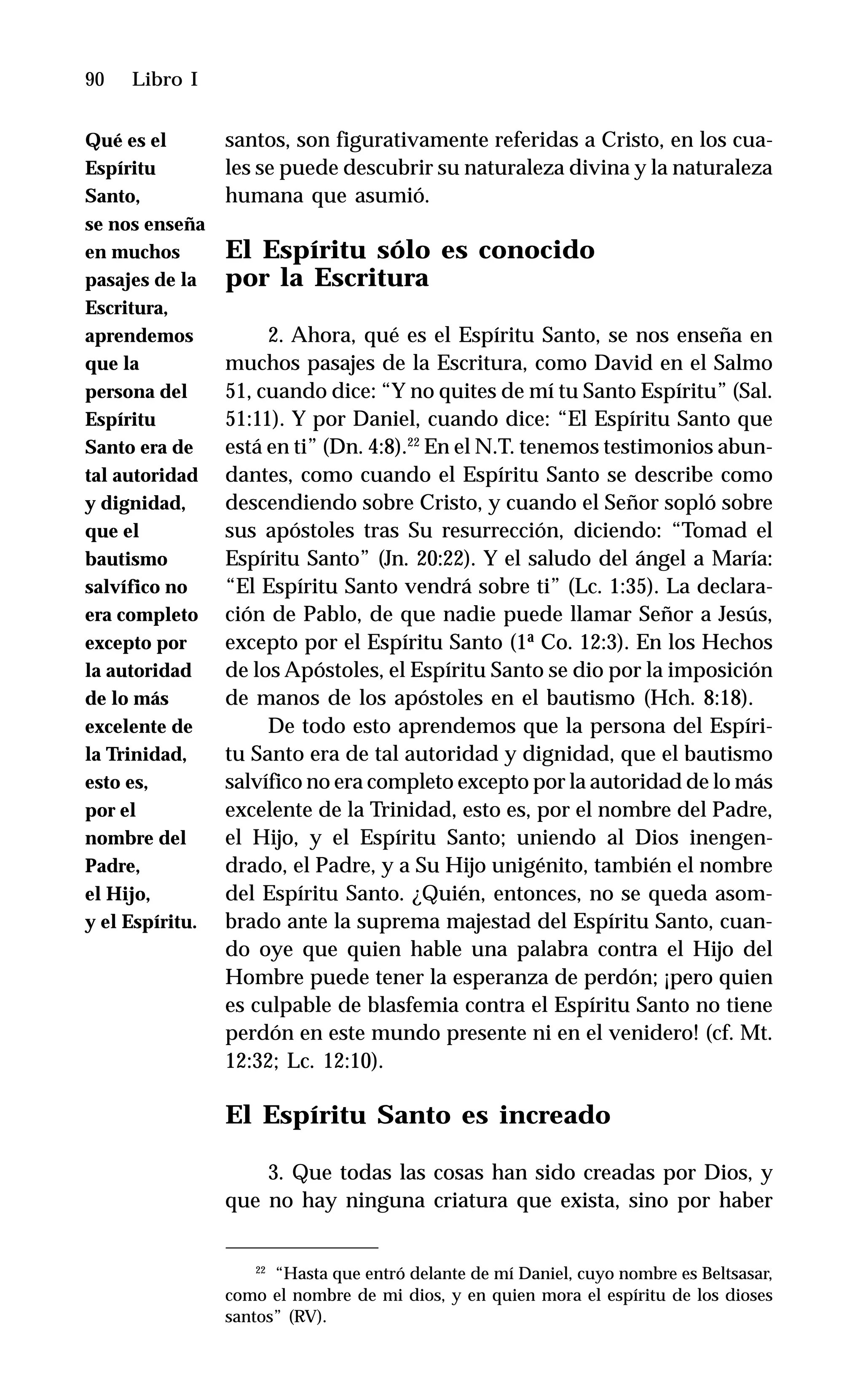90 Libro I
santos, son figurativamente referidas a Cristo, en los cua-
les se puede descubrir su naturaleza divina y la naturaleza
humana que asumió.
El Espíritu sólo es conocido
por la Escritura
2. Ahora, qué es el Espíritu Santo, se nos enseña en
muchos pasajes de la Escritura, como David en el Salmo
51, cuando dice: “Y no quites de mí tu Santo Espíritu” (Sal.
51:11). Y por Daniel, cuando dice: “El Espíritu Santo que
está en ti” (Dn. 4:8).22
En el N.T. tenemos testimonios abun-
dantes, como cuando el Espíritu Santo se describe como
descendiendo sobre Cristo, y cuando el Señor sopló sobre
sus apóstoles tras Su resurrección, diciendo: “Tomad el
Espíritu Santo” (Jn. 20:22). Y el saludo del ángel a María:
“El Espíritu Santo vendrá sobre ti” (Lc. 1:35). La declara-
ción de Pablo, de que nadie puede llamar Señor a Jesús,
excepto por el Espíritu Santo (1ª Co. 12:3). En los Hechos
de los Apóstoles, el Espíritu Santo se dio por la imposición
de manos de los apóstoles en el bautismo (Hch. 8:18).
De todo esto aprendemos que la persona del Espíri-
tu Santo era de tal autoridad y dignidad, que el bautismo
salvífico no era completo excepto por la autoridad de lo más
excelente de la Trinidad, esto es, por el nombre del Padre,
el Hijo, y el Espíritu Santo; uniendo al Dios inengen-
drado, el Padre, y a Su Hijo unigénito, también el nombre
del Espíritu Santo. ¿Quién, entonces, no se queda asom-
brado ante la suprema majestad del Espíritu Santo, cuan-
do oye que quien hable una palabra contra el Hijo del
Hombre puede tener la esperanza de perdón; ¡pero quien
es culpable de blasfemia contra el Espíritu Santo no tiene
perdón en este mundo presente ni en el venidero! (cf. Mt.
12:32; Lc. 12:10).
El Espíritu Santo es increado
3. Que todas las cosas han sido creadas por Dios, y
que no hay ninguna criatura que exista, sino por haber
22
“Hasta que entró delante de mí Daniel, cuyo nombre es Beltsasar,
como el nombre de mi dios, y en quien mora el espíritu de los dioses
santos” (RV).
Qué es el
Espíritu
Santo,
se nos enseña
en muchos
pasajes de la
Escritura,
aprendemos
que la
persona del
Espíritu
Santo era de
tal autoridad
y dignidad,
que el
bautismo
salvífico no
era completo
excepto por
la autoridad
de lo más
excelente de
la Trinidad,
esto es,
por el
nombre del
Padre,
el Hijo,
y el Espíritu.
 