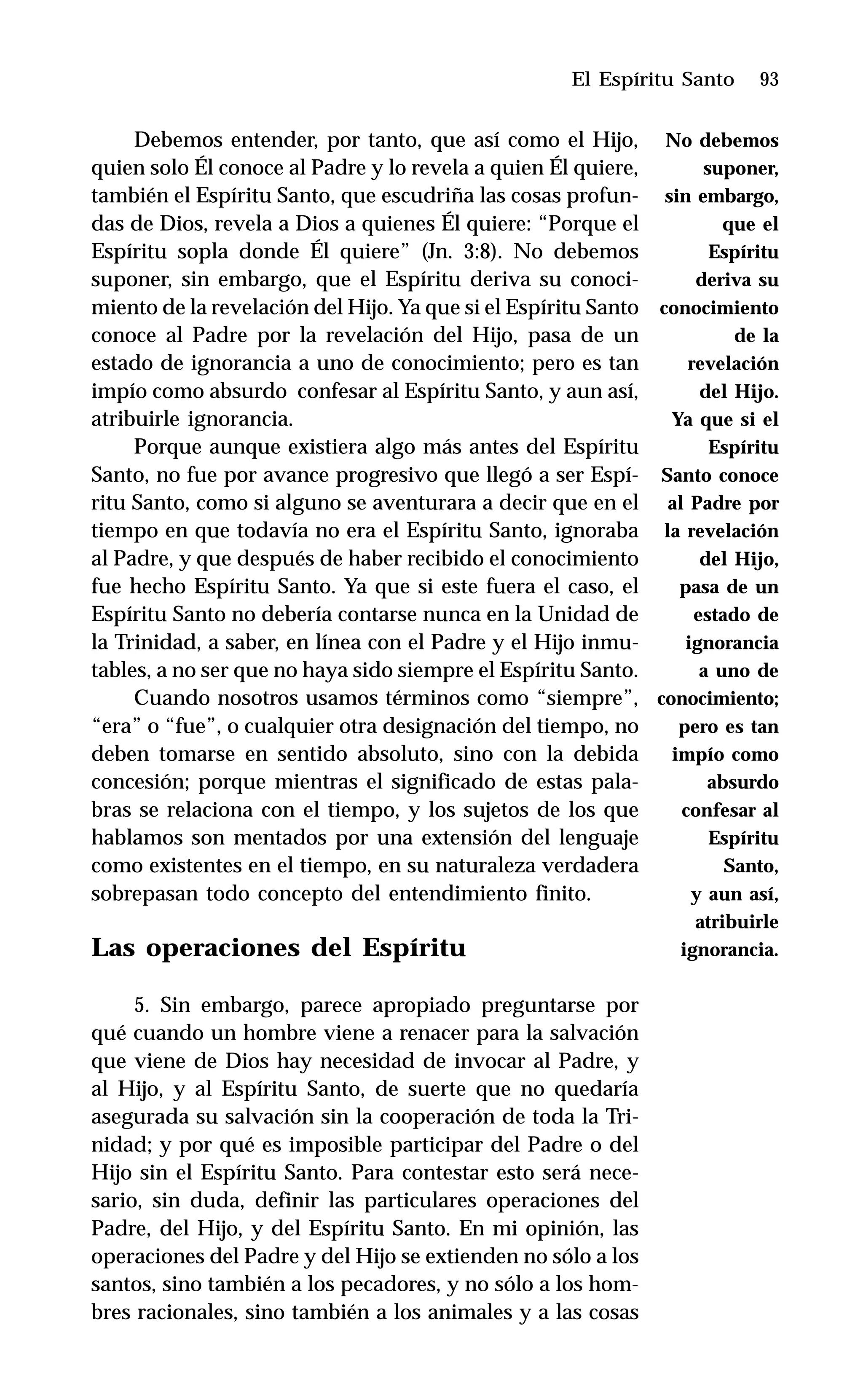 93
Debemos entender, por tanto, que así como el Hijo,
quien solo Él conoce al Padre y lo revela a quien Él quiere,
también el Espíritu Santo, que escudriña las cosas profun-
das de Dios, revela a Dios a quienes Él quiere: “Porque el
Espíritu sopla donde Él quiere” (Jn. 3:8). No debemos
suponer, sin embargo, que el Espíritu deriva su conoci-
miento de la revelación del Hijo. Ya que si el Espíritu Santo
conoce al Padre por la revelación del Hijo, pasa de un
estado de ignorancia a uno de conocimiento; pero es tan
impío como absurdo confesar al Espíritu Santo, y aun así,
atribuirle ignorancia.
Porque aunque existiera algo más antes del Espíritu
Santo, no fue por avance progresivo que llegó a ser Espí-
ritu Santo, como si alguno se aventurara a decir que en el
tiempo en que todavía no era el Espíritu Santo, ignoraba
al Padre, y que después de haber recibido el conocimiento
fue hecho Espíritu Santo. Ya que si este fuera el caso, el
Espíritu Santo no debería contarse nunca en la Unidad de
la Trinidad, a saber, en línea con el Padre y el Hijo inmu-
tables, a no ser que no haya sido siempre el Espíritu Santo.
Cuando nosotros usamos términos como “siempre”,
“era” o “fue”, o cualquier otra designación del tiempo, no
deben tomarse en sentido absoluto, sino con la debida
concesión; porque mientras el significado de estas pala-
bras se relaciona con el tiempo, y los sujetos de los que
hablamos son mentados por una extensión del lenguaje
como existentes en el tiempo, en su naturaleza verdadera
sobrepasan todo concepto del entendimiento finito.
Las operaciones del Espíritu
5. Sin embargo, parece apropiado preguntarse por
qué cuando un hombre viene a renacer para la salvación
que viene de Dios hay necesidad de invocar al Padre, y
al Hijo, y al Espíritu Santo, de suerte que no quedaría
asegurada su salvación sin la cooperación de toda la Tri-
nidad; y por qué es imposible participar del Padre o del
Hijo sin el Espíritu Santo. Para contestar esto será nece-
sario, sin duda, definir las particulares operaciones del
Padre, del Hijo, y del Espíritu Santo. En mi opinión, las
operaciones del Padre y del Hijo se extienden no sólo a los
santos, sino también a los pecadores, y no sólo a los hom-
bres racionales, sino también a los animales y a las cosas
El Espíritu Santo
No debemos
suponer,
sin embargo,
que el
Espíritu
deriva su
conocimiento
de la
revelación
del Hijo.
Ya que si el
Espíritu
Santo conoce
al Padre por
la revelación
del Hijo,
pasa de un
estado de
ignorancia
a uno de
conocimiento;
pero es tan
impío como
absurdo
confesar al
Espíritu
Santo,
y aun así,
atribuirle
ignorancia.
 