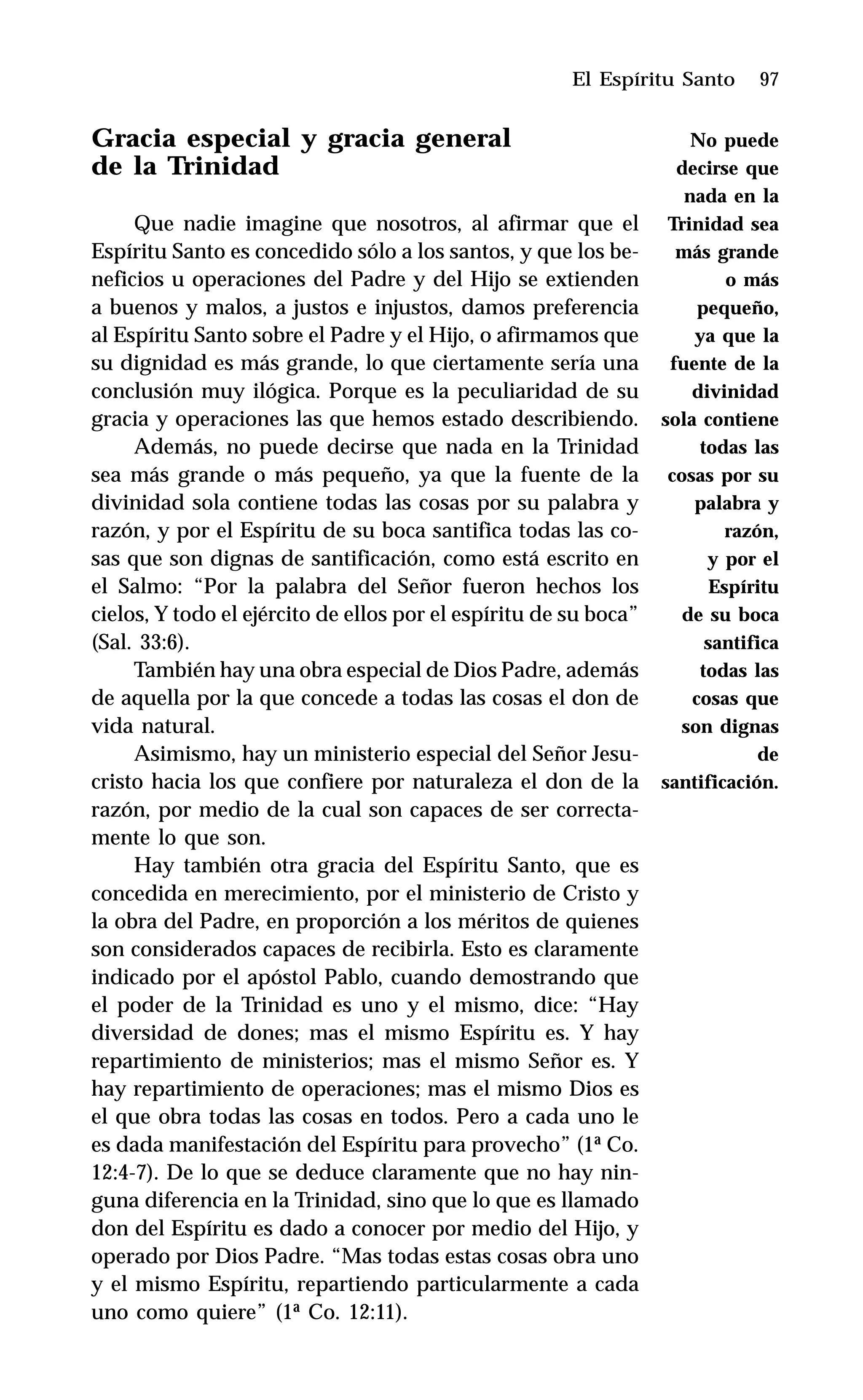 97
Gracia especial y gracia general
de la Trinidad
Que nadie imagine que nosotros, al afirmar que el
Espíritu Santo es concedido sólo a los santos, y que los be-
neficios u operaciones del Padre y del Hijo se extienden
a buenos y malos, a justos e injustos, damos preferencia
al Espíritu Santo sobre el Padre y el Hijo, o afirmamos que
su dignidad es más grande, lo que ciertamente sería una
conclusión muy ilógica. Porque es la peculiaridad de su
gracia y operaciones las que hemos estado describiendo.
Además, no puede decirse que nada en la Trinidad
sea más grande o más pequeño, ya que la fuente de la
divinidad sola contiene todas las cosas por su palabra y
razón, y por el Espíritu de su boca santifica todas las co-
sas que son dignas de santificación, como está escrito en
el Salmo: “Por la palabra del Señor fueron hechos los
cielos, Y todo el ejército de ellos por el espíritu de su boca”
(Sal. 33:6).
También hay una obra especial de Dios Padre, además
de aquella por la que concede a todas las cosas el don de
vida natural.
Asimismo, hay un ministerio especial del Señor Jesu-
cristo hacia los que confiere por naturaleza el don de la
razón, por medio de la cual son capaces de ser correcta-
mente lo que son.
Hay también otra gracia del Espíritu Santo, que es
concedida en merecimiento, por el ministerio de Cristo y
la obra del Padre, en proporción a los méritos de quienes
son considerados capaces de recibirla. Esto es claramente
indicado por el apóstol Pablo, cuando demostrando que
el poder de la Trinidad es uno y el mismo, dice: “Hay
diversidad de dones; mas el mismo Espíritu es. Y hay
repartimiento de ministerios; mas el mismo Señor es. Y
hay repartimiento de operaciones; mas el mismo Dios es
el que obra todas las cosas en todos. Pero a cada uno le
es dada manifestación del Espíritu para provecho” (1ª Co.
12:4-7). De lo que se deduce claramente que no hay nin-
guna diferencia en la Trinidad, sino que lo que es llamado
don del Espíritu es dado a conocer por medio del Hijo, y
operado por Dios Padre. “Mas todas estas cosas obra uno
y el mismo Espíritu, repartiendo particularmente a cada
uno como quiere” (1ª Co. 12:11).
El Espíritu Santo
No puede
decirse que
nada en la
Trinidad sea
más grande
o más
pequeño,
ya que la
fuente de la
divinidad
sola contiene
todas las
cosas por su
palabra y
razón,
y por el
Espíritu
de su boca
santifica
todas las
cosas que
son dignas
de
santificación.
 