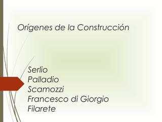Orígenes de la Construcción 
Serlio 
Palladio 
Scamozzi 
Francesco di Giorgio 
Filarete 
 