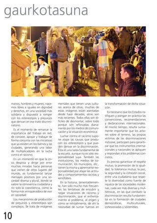 gaurkotasuna




 manos, hombres y mujeres, nace-       mentales que tienen unas cultu-       la transformación de dicha situa-
 mos libres e iguales en dignidad      ras acerca de otras, muchas de        ción.
 y derechos, en una sociedad más       estas imágenes están asentadas           Es necesario que los Estados ra-
 solidaria y dispuesta a romper        desde hace décadas, otras son
                                                                             tifiquen y pongan en práctica las
 con los estereotipos y prejuicios     más recientes. Todos ellas son di-
                                                                             convenciones, recomendaciones
 que derivan en ese trato discrimi-    fíciles de desmontar, sobre todo
                                       porque son reforzadas diaria-         y declaraciones internacionales.
 natorio.
                                       mente por los medios de comuni-       Al mismo tiempo, resulta suma-
   Es el momento de remarcar la                                              mente importante que los acto-
 importancia del trabajo en red,       cación y la situación económica.
                                         Luchar contra el racismo supo-      res sobre el terreno, las propias
 de conocer, apoyar y trabajar de
                                       ne atajar las causas que produ-       víctimas de las discriminaciones
 forma conjunta con las iniciativas
                                       cen los estereotipos y que pue-       inclusive, participen para garanti-
 que ya existen en los barrios y las
                                       den derivar en la discriminación.     zar que los instrumentos interna-
 ciudades, generando una labor
                                       Ésta es una tarea fundamental de      cionales y nacionales se apliquen
 de multiplicadores en la lucha
 contra el racismo.                    la escuela, aunque no es sólo res-    y respondan a los problemas con-
                                       ponsabilidad suya. También las        cretos.
   En un momento en que la cri-
                                       instituciones, los medios de co-        Es preciso garantizar el respeto
 sis despista y dirige por error       municación, los municipios, etc.,
 muchas miradas hacia personas                                               mutuo, la promoción de la igual-
                                       tienen la misma y apremiante res-
 que vienen de otros lugares del                                             dad, la tolerancia mutua, la paz,
                                       ponsabilidad por atajar las actitu-
 mundo, es fundamental lanzar                                                la seguridad y la cohesión social,
                                       des y comportamientos racistas y
 mensajes positivos por una so-        xenófobos.                            entre una ciudadanía que respe-
 ciedad diversa y plural, donde se                                           te la diversidad como fuente de
                                         En la historia, lamentablemen-
 valore la convivencia ciudadana y                                           riqueza de las sociedades moder-
                                       te, han sido mucho más frecuen-
 no solo la coexistencia, como la                                            nas, cada vez más diversas y mul-
                                       tes las tentativas de encubrir y
 forma más enriquecedora de vivir                                            tiétnicas, en las que combatir la
                                       negar situaciones de racismo y
 en sociedad.                          discriminación, que el enfrenta-      discriminación resulta fundamen-
   Los mecanismos de producción        miento al problema, al origen y       tal en la formación de ciudades
 de prejuicios y estereotipos son      cómo se retroalimenta, de ahí la      democráticas,      multiculturales,
 complejos. Se trata de imágenes       necesidad de sumar fuerzas en         cohesionadas y sostenibles.


10
 