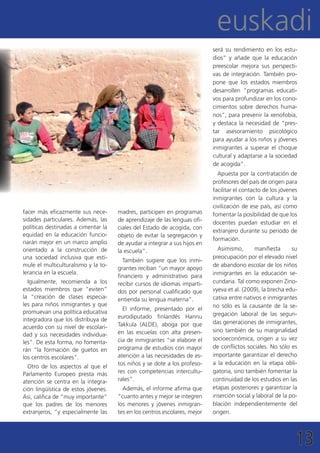 euskadi
                                                                           será su rendimiento en los estu-
                                                                           dios” y añade que la educación
                                                                           preescolar mejora sus perspecti-
                                                                           vas de integración. También pro-
                                                                           pone que los estados miembros
                                                                           desarrollen “programas educati-
                                                                           vos para profundizar en los cono-
                                                                           cimientos sobre derechos huma-
                                                                           nos”, para prevenir la xenofobia,
                                                                           y destaca la necesidad de “pres-
                                                                           tar asesoramiento psicológico
                                                                           para ayudar a los niños y jóvenes
                                                                           inmigrantes a superar el choque
                                                                           cultural y adaptarse a la sociedad
                                                                           de acogida”.
                                                                             Apuesta por la contratación de
                                                                           profesores del país de origen para
                                                                           facilitar el contacto de los jóvenes
                                                                           inmigrantes con la cultura y la
                                                                           civilización de ese país, así como
facer más eficazmente sus nece-      madres, participen en programas       fomentar la posibilidad de que los
sidades particulares. Además, las    de aprendizaje de las lenguas ofi-    docentes puedan estudiar en el
políticas destinadas a cimentar la   ciales del Estado de acogida, con
                                                                           extranjero durante su periodo de
equidad en la educación funcio-      objeto de evitar la segregación y
                                                                           formación.
narán mejor en un marco amplio       de ayudar a integrar a sus hijos en
orientado a la construcción de       la escuela”.                            Asimismo,       manifiesta      su
una sociedad inclusiva que esti-                                           preocupación por el elevado nivel
                                       También sugiere que los inmi-
mule el multiculturalismo y la to-                                         de abandono escolar de los niños
                                     grantes reciban “un mayor apoyo
lerancia en la escuela.                                                    inmigrantes en la educación se-
                                     financiero y administrativo para
  Igualmente, recomienda a los       recibir cursos de idiomas imparti-    cundaria. Tal como exponen Zino-
estados miembros que “eviten”        dos por personal cualificado que      vyeva et al. (2009), la brecha edu-
la “creación de clases especia-      entienda su lengua materna”.          cativa entre nativos e inmigrantes
les para niños inmigrantes y que                                           no sólo es la causante de la se-
                                       El informe, presentado por el
promuevan una política educativa                                           gregación laboral de las segun-
integradora que los distribuya de    eurodiputado finlandés Hannu
                                     Takkula (ALDE), aboga por que         das generaciones de inmigrantes,
acuerdo con su nivel de escolari-
                                     en las escuelas con alta presen-      sino también de su marginalidad
dad y sus necesidades individua-
                                     cia de inmigrantes “se elabore el     socioeconómica, origen a su vez
les”. De esta forma, no fomenta-
                                     programa de estudios con mayor        de conflictos sociales. No sólo es
rán “la formación de guetos en
los centros escolares”.              atención a las necesidades de es-     importante garantizar el derecho
                                     tos niños y se dote a los profeso-    a la educación en la etapa obli-
  Otro de los aspectos al que el
Parlamento Europeo presta más        res con competencias intercultu-      gatoria, sino también fomentar la
atención se centra en la integra-    rales”.                               continuidad de los estudios en las
ción lingüística de estos jóvenes.     Además, el informe afirma que       etapas posteriores y garantizar la
Así, califica de “muy importante”    “cuanto antes y mejor se integren     inserción social y laboral de la po-
que los padres de los menores        los menores y jóvenes inmigran-       blación independientemente del
extranjeros, “y especialmente las    tes en los centros escolares, mejor   origen.




                                                                                                              13
 