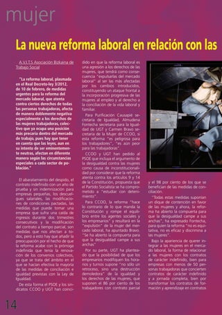 mujer
 La nueva reforma laboral en relación con las
   A.V.I.T.S Asociación Bizkaina de   dido en que la reforma laboral es
 Trabajo Social                       una agresión a los derechos de las
                                      mujeres, que tendrá como conse-
                                      cuencia “expulsarlas del mercado
   “La reforma laboral, plasmada      laboral” al ser las más afectadas
 en el Real Decreto-ley 3/2012,       por los cambios introducidos,
 de 10 de febrero, de medidas         constituyendo un ataque frontal a
 urgentes para la reforma del         la incorporación progresiva de las
 mercado laboral, que atenta          mujeres al empleo y al derecho a
 contra ciertos derechos de todas     la conciliación de la vida laboral y
 las personas trabajadoras, afecta    familiar.
 de manera doblemente negativa          Para Purificación Causapié se-
 especialmente a los derechos de      cretaria de Igualdad, Almudena
 las mujeres trabajadoras, colec-     Fontecha secretaria para la Igual-
 tivo que ya ocupa una posición       dad de UGT y Carmen Bravo se-
 más precaria dentro del mercado      cretaria de la Mujer de CCOO, si
 de trabajo, pues hay que tener       esta reforma “es peligrosa para
 en cuenta que las leyes, aun en      los trabajadores”, “es aún peor
 su intento de ser eminentemen-       para las trabajadoras”.
 te neutras, afectan en diferente       CCOO y UGT han pedido al
 manera según las circunstancias      PSOE que incluya el argumento de
 especiales a cada sector de po-      la desigualdad contra las mujeres
 blación.”                            como causa de inconstitucionali-
                                      dad por considerar que la reforma
                                      atenta contra los artículos 9 y 14
   El abaratamiento del despido, el
                                      de la Constitución, propuesta que      y el 98 por ciento de los que se
 contrato indefinido con un año de
                                      el Partido Socialista se ha compro-    benefician de las medidas de con-
 prueba y sin indemnización para
                                      metido a “estudiar con deteni-         ciliación.
 empresas pequeñas, los descuel-
                                      miento”.                                  “Todas estas medidas suponían
 gues salariales, las modificacio-
 nes de condiciones pactadas, las       Para CCOO, la reforma “hace          un dique de contención en favor
 medidas que puede tomar una          lo contrario de lo que manda la        de las mujeres y ahora, la refor-
 empresa que sufra una caída de       Constitución y rompe el equili-        ma ha abierto la compuerta para
 ingresos durante dos trimestres      brio entre los agentes sociales y      que la desigualdad campe a sus
 consecutivos y la modificación       los empresarios” y resultará en la     anchas”, ha expresado Fontecha,
 del contrato a tiempo parcial, son   “expulsión” de la mujer del mer-       para quien la reforma “no es equi-
 medidas que nos afectan a to-        cado laboral, ha apuntado Bravo.       tativa, no es eficaz y discrimina a
 dos, pero a esto hay que añadir la   “Se ha abierto la compuerta para       las mujeres”.
 preocupación por el hecho de que     que la desigualdad campe a sus            Bajo la apariencia de querer in-
 la reforma acabe con la prórroga     anchas”                                tegrar a las mujeres en el merca-
 indefinida que tenía la renova-        Por su parte, UGT ha plantea-        do laboral, la forma de relacionar
 ción de los convenios colectivos,    do que la posibilidad de que los       a las mujeres con los contratos
 ya que se trata del ámbito en el     empresarios modifiquen los hora-       de carácter indefinido, bien para
 que se hacían efectiva la mayoría    rios y turnos supone “no sólo un       empresas con menos de 50 per-
 de las medidas de conciliación e     retroceso, sino una destrucción        sonas trabajadoras que concierten
 igualdad previstas con la Ley de     demoledora” de la igualdad y           contratos de carácter indefinido
 Igualdad.                            los derechos de las mujeres, que       y a jornada completa, bien por
   De esta forma el PSOE y los sin-   suponen el 86 por ciento de los        transformar los contratos de for-
 dicatos CCOO y UGT han coinci-       trabajadores con contrato parcial      mación y aprendizaje en contratos




14
 