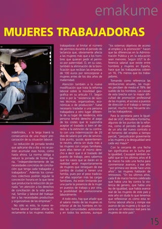 emakume
mujeres trabajadoras
                                        trabajadoras al limitar el número      “los sistemas objetivos de acceso
                                        de permisos durante el periodo de      al empleo y la promoción” hacen
                                        lactancia que, obviamente afecta       que las diferencias en la Adminis-
                                        a las mujeres más que a los hom-       tración Pública y en la educación
                                        bres que quieran pedir el permi-       sean menores. Según UGT la di-
                                        so por paternidad. O, en su caso,      ferencia salarial que existe entre
                                        también la eliminación de la boni-     hombres y mujeres en España,
                                        ficación que recibían las empresas     hace que las trabajadoras cobren
                                        de 100 euros por reincorporar a        un 16, 7% menos que los traba-
                                        mujeres antes de los dos años de       jadores.
                                        maternidad.                              Tomando como referencia las
                                           Atención también a la nueva         retribuciones anuales, las muje-
                                        modificación que trata la reforma      res perciben de media el 78% del
                                        laboral sobre la movilidad geo-        sueldo de los hombres. Las causas
                                        gráfica en su artículo 11. Según       de esta brecha son la mayor difi-
                                        este si por la “existencia de razo-    cultad de promoción profesional
                                        nes técnicas, organizativas, eco-      de las mujeres, el acceso a puestos
                                        nómicas o de producción” fuese         de dirección o el trabajo a tiempo
                                        necesario trasladar a una persona      parcial, mucho más frecuente en-
                                        trabajadora a otro lugar diferen-      tre las trabajadoras.
                                        te de su lugar de residencia, esta       Para la secretaria para la Igual-
                                        persona tendrá derecho al pago         dad de UGT, Almudena Fontecha,
                                        de los costes que le supondría         algunos de los puntos de la refor-
                                        aceptar el traslado o bien el de-      ma, como el periodo de prueba
                                        recho a la extinción de su contra-     de un año del nuevo contrato o
 indefinidos, a la larga traerá la      to con una indemnización de 20         el fomento del empleo a tiempo
 consecuencia de una mayor pre-         días de salario por año de servicio.   parcial, “perjudicarán gravemente
 carización de su situación laboral.    Este punto, quizás aparentemen-        a las mujeres y la desigualdad será
   La reducción de jornada tendrá       te neutro, afecta sin duda más a       cada vez mayor”.
 que aplicarse día a día y no se po-    las mujeres con cargas familiares,       Con la cercanía de una fecha
 drán acumular esas horas, como         pues ellas tienen el mismo dere-       tan significativa en la lucha por
 hasta ahora. La norma obliga a         cho a decir que sí al traslado del     la igualdad, Causapié también re-
                                        puesto de trabajo, pero sabemos        saltó que en los últimos años el 8
 reducir la jornada de forma dia-
                                        que los casos que se darán en la       de marzo ha sido una fecha para
 ria, “independientemente de las
                                        realidad serán mayoritariamente        conmemorar avances, y ese año
 necesidades concretas de concilia-
                                        de mujeres que renieguen de ese        “por primera vez desde hace unos
 ción que tenga cada trabajador y
                                        cambio de ciudad si tienen una         años”, las mujeres hablarán de
 trabajadora”. Además los conve-        familia, pues por el peso tradicio-
 nios colectivos podrán regular la                                             retrocesos. “En los últimos años,
                                        nal ellas soportan más las cargas      cada 8 de marzo hemos celebrado
 concreción horaria en la que tiene     familiares. Así están limitando por    que había una ley contra la vio-
 que producirse la reducción de jor-    una parte la presencia de la mujer     lencia de genero, que había una
 nada “en atención a los derechos       en puestos de trabajo y por otra,      ley de igualdad, que había avance
 de conciliación de la vida perso-      la posibilidad de promocionarse        real de las mujeres de este país y
 nal, familiar y laboral del trabaja-   laboralmente.                          este año sin duda lo que tenemos
 dor y las necesidades productivas         A todo esto, hay que añadir que     que reflexionar es cómo esta re-
 y organizativas de las empresas”.      el salario medio de las mujeres es     forma laboral afecta y rompe ese
   No sólo es esto, la nueva re-        inferior al de los hombres en to-      avance de las mujeres y lo que su-
 forma laboral también afecta di-       das las comunidades autónomas          pone es un retroceso real para las
 rectamente a las mujeres madres        y en todos los sectores, aunque        mujeres de este país”.


                                                                                                                 15
 
