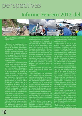 perspectivas
                           Informe Febrero 2012 del



 A.G.L.E (Asociación Alavesa de        que presentan una tendencia posi-       servicios sociosanitarios de aten-
 Trabajo Social)                       tiva interanual de contratación.        ción a dependientes, tercera edad
                                         La evolución de la economía y         y apoyo a minorías.
    Conocer las ocupaciones más        del mercado de trabajo denota             Como valores en alza en lo que
 demandadas por el mercado de          que se sigue destruyendo em-            a formación para el empleo se re-
 trabajo es de interés general para    pleo, principalmente en los sec-        fiere están los idiomas, preferen-
 la sociedad y en especial para        tores de construcción e industria.      temente el inglés y el alemán, la
 aquellas personas que están rea-      Sin embargo en el último año, la        formación en instalación, mante-
 lizando una búsqueda activa de        contratación ha crecido en las ac-      nimiento eléctrico y electromecá-
 empleo y aquellas que van a iniciar   tividades económicas relacionadas       nico, así como todo lo relacionado
 sus estudios y necesitan orienta-     con la comunicación, hostelería,        con la obtención de carnets profe-
 ción para decidir su futura trayec-   transporte, administración públi-       sionales. En especial lo relaciona-
 toria profesional.                    ca, sanidad, actividades científicas    do con las actividades relacionadas
                                       e industrias extractivas, así como      con el transporte, las instalaciones
    El Observatorio de las Ocupacio-
                                       hogares que emplean personal            industriales y el medioambiente.
 nes del Servicio Público de Empleo
                                       doméstico.                                La formación profesional está va-
 Estatal, publica periódicamente
 un informe sobre Ocupaciones            Hay ocupaciones que por su evo-       lorada cada día más por el merca-
 con variación interanual positi-      lución tienen buenas perspectivas       do laboral. Las empresas necesitan
 va de contratación, el objetivo es    de empleo.                              cubrir la demanda de profesiona-
 aportar información cuantitativa y      Destaca el personal cualificado       les y personal especializado para
 cualitativa sobre las ocupaciones     para trabajos agrícolas y ganade-       tener unas plantillas competitivas.
 que mantienen incrementos de          ros, también destacan los relacio-        Solamente las necesidades de
 empleo de cara a facilitar la pro-    nados con sanidad, especialmente        técnicos con nivel universitario,
 gramación de las políticas activas    los enfermeros, el personal dedica-     especialmente ingenieros indus-
 de empleo, la planificación de la     do a la formación, así como el per-     triales y eléctricos, creados por el
 formación y la orientación en el      sonal cualificado en empresas re-       despegue de las energías renova-
 empleo, atendiendo a criterios de     lacionadas con el medioambiente,        bles va a requerir un esfuerzo for-
 máxima contratación y concluye        en especial las de energías renova-     mativo notable.
 en una relación de ocupaciones        bles, como técnicos de manteni-           La demanda empresarial de téc-
 específicas que se pueden consi-      miento eléctrico, electromecánico,      nicos especializados en relaciones
 derar generadoras de empleo.          instaladores de sistemas térmicos y     internacionales, comunicaciones,
    Con más de cinco millones de       de biomasa. Casi todos con una ti-      software, robótica, máquina-he-
 parados actualmente, lo que sitúa     tulación de formación profesional       rramienta va a ser importante, una
 las cifras de desempleados en su      de grado superior.                      vez superada la crisis que ha influi-
 máximo histórico, las perspectivas      También tienen buenas pers-           do en la paralización de la activi-
 del mercado laboral no invitan a      pectivas de empleo, el personal         dad empresarial.
 ser demasiado optimistas. Pero        dedicado al servicio doméstico,           De la misma forma, la necesaria
 a pesar de todo hay ocupaciones       limpieza de locales y edificios y los   reconversión de la actividad cons-



16
 