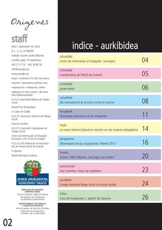 Origenes

 staff
 edita / argitaratzen du: AGLE
 D. L. / L. G.: VI-586/09
                                                         indice - aurkibidea
 Arabako Gizarte Laneko Elkartea.            actualidad
 canciller ayala, 13 bajo/behea.
 945 27 27 53 - 945 30 80 59
                                             centro de información al trabajador extranjero	                      04
 info@asoagle.org                            actaulidad
 www.asoagle.org
 dirige / zuzendaria: M. Díaz de Lezana
                                             Coordinadora de ONGD de Euskadi	                                     05
 imprime / inprimaketa: graficas irudi       actualidad
 maquetación / maketazioa: dalvez
 colaboran en este número / ale hone-
                                             grupo motor	                                                         06
 tako kolaboratzaileak :
                                             actualidad
 A.G.L.E: Asociación Alavesa de Trabajo
 Social                                      día internacional de la lucha contra el racismo	                     08
 Raquel Ruiz de Apodaca
 A. López de Uralde                          ikuspegiak
 A.V.I.T.S: Asociación Bizkaina de Trabajo
 Social
                                             Desventajas educactivas de los inmigrantes	                          11
 Asesoría Jurídica
                                             mujer
 A.G.I.T.S: Asociación Gipuzkoana de
 Trabajo Social                              La nueva reforma laboral en relación con las mujeres trabajadoras	   14
 Centro de Información al Trabajador
 Extranjero CITE-CCOO de Euskadi             perspectivas
 F.E.G.I.L.A.N: Federación de Asociacio-
 nes de trabajo Social de Euskadi
                                             Observatorio de las ocupaciones: Febrero 2012	                       16
 R. Apariza
                                             mundo
 Rafael Mesnada Gutiérrez
                                             Somos 7.000 millones, ¿hay lugar para todos?	                        20
                                             asociaciones
                                             Voz Colombia: clases de castellano	                                  23
                                             acualidad
                                             Consejo General de Trabajo Social: Los recortes sociales	            24
                                             iritzia
                                             Caza de inmigrantes y gestión de clasismo	                           26


02
 