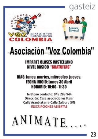 gasteiz
                                     




  




               IMPARTE CLASES CASTELLANO
                NIVEL BASICO “GRATUITAS”

          DÍAS: lunes, martes, miércoles, jueves.
                FECHA INICIO: Lunes 30 Abril
                   HORARIO: 10:00- 11:30
               Teléfono contacto: 945 288 944
              Dirección: Casa asociaciones Itziar
             Calle Aranbizkarra-Calle Zalburu S/N
                   INSCRIPCIONES ABIERTAS

       




                                                    23
 