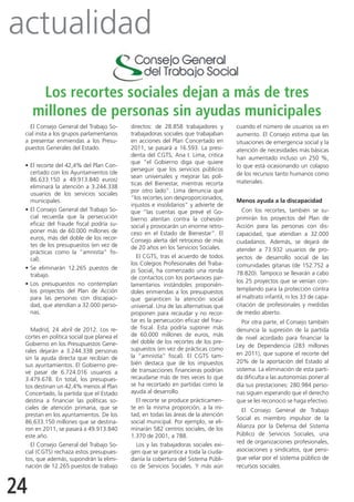 actualidad
      Los recortes sociales dejan a más de tres
     millones de personas sin ayudas municipales
   El Consejo General del Trabajo So-      directos: de 28.858 trabajadores y        cuando el número de usuarios va en
 cial insta a los grupos parlamentarios    trabajadoras sociales que trabajaban      aumento. El Consejo estima que las
 a presentar enmiendas a los Presu-        en acciones del Plan Concertado en        situaciones de emergencia social y la
 puestos Generales del Estado.             2011, se pasará a 16.593. La presi-       atención de necesidades más básicas
                                           denta del CGTS, Ana I. Lima, critica
                                                                                     han aumentado incluso un 250 %,
                                           que “el Gobierno diga que quiere
 •	El recorte del 42,4% del Plan Con-                                                lo que está ocasionando un colapso
                                           perseguir que los servicios públicos
   certado con los Ayuntamientos (de                                                 de los recursos tanto humanos como
                                           sean universales y mejorar las polí-
   86.633.150 a 49.913.840 euros)                                                    materiales.
                                           ticas del Bienestar, mientras recorta
   eliminará la atención a 3.244.338
                                           por otro lado”. Lima denuncia que
   usuarios de los servicios sociales
                                           “los recortes son desproporcionados,
   municipales.                                                                      Menos ayuda a la discapacidad
                                           injustos e insolidarios” y advierte de
 •	El Consejo General del Trabajo So-      que “las cuentas que prevé el Go-            Con los recortes, también se su-
   cial recuerda que la persecución        bierno atentan contra la cohesión         primirán los proyectos del Plan de
   eficaz del fraude fiscal podría su-     social y provocarán un enorme retro-      Acción para las personas con dis-
   poner más de 60.000 millones de         ceso en el Estado de Bienestar”. El       capacidad, que atendían a 32.000
   euros, más del doble de los recor-      Consejo alerta del retroceso de más       ciudadanos. Además, se dejará de
   tes de los presupuestos (en vez de      de 20 años en los Servicios Sociales.
   prácticas como la “amnistía” fis-                                                 atender a 73.932 usuarios de pro-
   cal).                                      El CGTS, tras el acuerdo de todos      yectos de desarrollo social de las
                                           los Colegios Profesionales del Traba-     comunidades gitanas (de 152.752 a
 •	Se eliminarán 12.265 puestos de         jo Social, ha comenzado una ronda
   trabajo.                                                                          78.820). Tampoco se llevarán a cabo
                                           de contactos con los portavoces par-
 •	Los presupuestos no contemplan                                                    los 25 proyectos que se venían con-
                                           lamentarios instándoles proponién-
   los proyectos del Plan de Acción        doles enmiendas a los presupuestos        templando para la protección contra
   para las personas con discapaci-        que garanticen la atención social         el maltrato infantil, ni los 33 de capa-
   dad, que atendían a 32.000 perso-       universal. Una de las alternativas que    citación de profesionales y medidas
   nas.                                    proponen para recaudar y no recor-        de medio abierto.
                                           tar es la persecución eficaz del frau-       Por otra parte, el Consejo también
   Madrid, 24 abril de 2012. Los re-       de fiscal. Esta podría suponer más        denuncia la supresión de la partida
 cortes en política social que planea el   de 60.000 millones de euros, más
                                                                                     de nivel acordado para financiar la
 Gobierno en los Presupuestos Gene-        del doble de los recortes de los pre-
                                                                                     Ley de Dependencia (283 millones
 rales dejarán a 3.244.338 personas        supuestos (en vez de prácticas como
                                           la “amnistía” fiscal). El CGTS tam-       en 2011), que supone el recorte del
 sin la ayuda directa que recibían de
                                           bién destaca que de los impuestos         20% de la aportación del Estado al
 sus ayuntamientos. El Gobierno pre-
 vé pasar de 6.724.016 usuarios a          de transacciones financieras podrían      sistema. La eliminación de esta parti-
 3.479.678. En total, los presupues-       recaudarse más de tres veces lo que       da dificulta a las autonomías poner al
 tos destinan un 42,4% menos al Plan       se ha recortado en partidas como la       día sus prestaciones: 280.984 perso-
 Concertado, la partida que el Estado      ayuda al desarrollo.                      nas siguen esperando que el derecho
 destina a financiar las políticas so-        El recorte se produce prácticamen-     que se les reconoció se haga efectivo.
 ciales de atención primaria, que se       te en la misma proporción, a la mi-         El Consejo General de Trabajo
 prestan en los ayuntamientos. De los      tad, en todas las áreas de la atención
                                                                                     Social es miembro impulsor de la
 86.633.150 millones que se destina-       social municipal. Por ejemplo, se eli-
 ron en 2011, se pasará a 49.913.840       minarán 582 centros sociales, de los      Alianza por la Defensa del Sistema
 este año.                                 1.370 de 2001, a 788.                     Público de Servicios Sociales, una
                                              Los y las trabajadoras sociales exi-   red de organizaciones profesionales,
   El Consejo General del Trabajo So-
 cial (CGTS) rechaza estos presupues-      gen que se garantice a toda la ciuda-     asociaciones y sindicatos, que persi-
 tos, que además, supondrán la elimi-      danía la cobertura del Sistema Públi-     gue velar por el sistema público de
 nación de 12.265 puestos de trabajo       co de Servicios Sociales. Y más aún       recursos sociales.



24
 