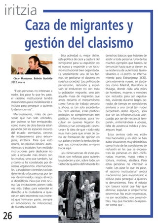 iritzia
     Caza de migrantes y
     gestión del clasismo
                                          Esta actividad o, mejor dicho,      derechos básicos que habrían de
                                        esta política de caza y captura del   asistir a toda persona. Uno de los
                                        inmigrante para su expulsión no       muchos ejemplos que hemos de
                                        es nueva y responde a un racis-       denunciar hasta que se cierren es
                                        mo institucional bien organizado.     la existencia de auténticos Guan-
                                        Es simplemente una de las for-        tánamos o «Centros de Interna-
   César Manzanos. Boletín Ikusbide     mas de gestionar el clasismo en       miento para Extranjeros» (CIE),
 2012, marzo                            nuestra sociedad. Las políticas de    concretamente nueve, en ciuda-
                                        persecución, reclusión y expul-       des como Madrid, Barcelona o
                                        sión se endurecen no con toda         Málaga, donde cada año miles
   “Estas personas no interesan a
                                        la población migrante, sino con       de hombres, mujeres y menores
 nadie. Les pase lo que les pase,
                                        aquella masa de migrantes que         son recluidos para ser expulsa-
 el racismo institucional tendrá
                                        antes reclamó el mercantilismo        dos, viviendo durante largos pe-
 mecanismos para invisibilizarlos e
                                        como fuerza de trabajo precaria       riodos de tiempo en condiciones
 incluso para perseguir a quienes
                                        y, ahora, es tan solo excedenta-      similares a una cárcel (sin haber
 lo denunciemos”.
                                        ria. Pero además, estas políticas     perpetrado delito alguno), solo
   Mensualmente, miles de per-          policiales se complementan con        que sin las infraestructuras ade-
 sonas que han sido utilizadas,         políticas informativas para in-       cuadas por ser de «estancia tem-
 por quienes se han enriquecido,        culcar en quienes llegaron los        poral», enfrentándose a abusos,
 como mano de obra barata están         últimos y han conseguido «asen-       falta de asistencia médica y des-
 pasando por los espacios oscuros       tarse» la idea de que «todo está      amparo legal.
 del estado: comisarías, centros        muy mal» para que sirvan de ca-         Estos centros cada vez están
 de internamiento para extran-          nal de formación de opinión en        más hacinados y en ellos se han
 jeros, etcétera. Para que esto         sus países y eviten la tentación de   dado situaciones muy dramáticas
 ocurra, las policías locales, auto-    que sus connacionales emigren         como fruto de las condiciones de
 nómicas y estatales han recibido       hacia aquí.                           reclusión en las que se encuen-
 instrucciones para dedicarse no
                                           Las consecuencias de estas po-     tran las personas en ellos confi-
 solo a recaudar más dinero con
                                        líticas son nefastas para quienes     nadas: muertes, malos tratos y
 las multas, sino que también, tal
                                        las padecen y son, sobre todo, un     tortura, motines, etcétera. Pero
 y como se ha constatado por di-
                                        factor de quiebra definitivo de los   estas personas no interesan a
 versos organismos internaciona-
                                                                              nadie. Les pase lo que les pase,
 les, a establecer controles racistas
                                                                              el racismo institucional tendrá
 deteniendo a las personas por te-
                                                                              mecanismos para invisibilizarlo e
 ner determinados rasgos étnicos
                                                                              incluso para perseguir a quienes
 o idiomáticos. Para que esto ocu-
                                                                              lo denunciemos. Para el estado
 rra, las instituciones ponen cada
                                                                              son basura social que hay que
 vez más trabas para extender el
                                                                              eliminar, expulsar o simplemente
 derecho a la ciudadanía a quie-
                                                                              exterminar. No están registradas,
 nes en otro momento nos intere-
                                                                              no son reciclables, son prescindi-
 só que formaran parte, siempre
                                                                              bles, hay que hacerlas desapare-
 en condiciones de inferioridad,
                                                                              cer como sea”.
 de nuestra sociedad.


26
 