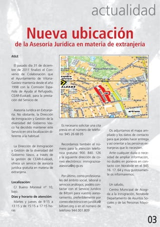 actualidad
      Nueva ubicación
  de la Asesoría Jurídica en materia de extranjería
AGLE


  El pasado día 31 de diciem-
bre de 2011 finalizó el Con-
venio de Colaboración que
el Ayuntamiento de Vitoria-
Gasteiz mantenía desde el año
1998 con la Comisión Espa-
ñola de Ayuda al Refugiado,
CEAR-Euskadi, para la presta-
ción del Servicio de


  Asesoría Jurídica en Extranje-
ría. No obstante, la Dirección
de Inmigración y Gestión de la
diversidad del Gobierno Vas-
                                     Es necesario solicitar una cita
co ha decidido mantener este
                                    previa en el número de teléfo-       Os adjuntamos el mapa am-
Servicio en otra localización di-
                                    no: 945 26 68 05                   pliado y los datos de contacto
ferente a la habitual.
                                                                       para que podáis hacer entrega
                                      Recordamos también el nú-        y así orientar a las personas ex-
  La Dirección de Inmigración                                          tranjeras que lo necesiten.
                                    mero para la atención telefó-
y Gestión de la diversidad del
                                    nica gratuita: 900. 840. 126         Ante cualquier duda o nece-
Gobierno Vasco, a través de
                                    y la siguiente dirección de co-    sidad de ampliar información,
la gestión de CEAR-Euskadi,
                                    rreo electrónico: immigrazioa-     no dudéis en poneros en con-
ofrece un servicio de asesoría
                                    asesoria@ej-gv.es                  tacto con Norabide en el 945
jurídica gratuita en materia de
                                                                       16. 17. 64 y muy gustosamen-
extranjería.
                                      Por último, como profesiona-     te os informaremos.
                                    les del ámbito social, laboral o
Localización:
                                    servicios análogos, podéis con-     Un saludo,
 C/ Bueno Monreal nº 10,
                                    tactar con el Servicio Jurídico      Centro Municipal de Acogi-
bajo.
                                    de Biltzen para vuestro aseso-     da a la Inmigración, Norabide
Días y horario de atención:         ramiento, preferiblemente por      Departamento de Asuntos So-
  Martes y jueves de 9:15 a         correo electrónico en juridika@    ciales y de las Personas Mayo-
13:15 y de 15:15 a 17:15 ho-        biltzen.org o en el número de      res.
ras                                 teléfono 944.001.809


                                                                                                       03
 