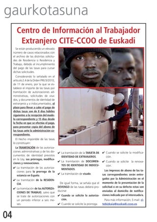 gaurkotasuna
        Centro de Información al Trabajador
         Extranjero CITE-CCOO de Euskadi
       Se están produciendo un elevado
     número de casos relacionados con
     el archivo de las distintas solicitu-
     des de Residencia o Residencia y
     Trabajo, debido al incumplimiento
     del pago de las tasas para cursar
     dichas solicitudes.
       Considerando lo señalado en el
     artículo 2.4 de la Orden PRE/3/2010,
     de 11 de enero, por la que se es-
     tablece el importe de las tasas por
     tramitación de autorizaciones ad-
     ministrativas, solicitudes de visa-
     dos, y documentos de identidad de
     extranjeros y a indocumentados, el
     plazo para llevar a cabo el pago de
     dichas tasas son de 8 días hábiles
     siguientes a la recepción del mode-
     lo correspondiente y 15 días desde
     la fecha en que se efectúo el pago,
     para presentar copia del abono de
     las tasas ante la administración co-
     rrespondiente.
       El Hecho imponible de las tasas
     lo constituyen:
       La TRAMITACIÓN de las autoriza-
     ciones administrativas y de los do-     4	 La tramitación de la TARJETA DE   4	Cuando se solicite la modifica-
     cumentos de identidad previstos            IDENTIDAD DE EXTRANJEROS.           ción.
     en la Ley, sus prórrogas, modifica-
                                             4	La tramitación de DOCUMEN-         4	Cuando se solicite la renova-
     ciones y renovaciones.
                                               TOS DE IDENTIDAD DE INDOCU-          ción.
     4	La tramitación de las autoriza-         MENTADOS.
       ciones para la prorroga de la                                                Los impresos de abono de las ta-
                                             4	 La tramitación de visado.         sas correspondientes serán entre-
       estancia en España.
     4	La tramitación de la RESIDEN-                                              gados por la Administración en el
       CIA.                                   De igual forma, se señala que el    momento de la presentación de la
                                             DEVENGO de las tasas deberá pro-     solicitud o en su defecto estas son
     4	 La tramitación de las AUTORIZA-
                                             ducirse:                             enviadas al domicilio de notifica-
        CIONES DE TRABAJO, salvo que
        se trate de autorizaciones con       4	 Cuando se solicite la autoriza-   ciones indicado por el interesado/a.
        un periodo inferior a seis me-          ción.                               Para más información; E-mail: ci-
        ses.                                 4	 Cuando se solicite la prorroga.   tebizkaia@euskadi.ccoo.es



04
 