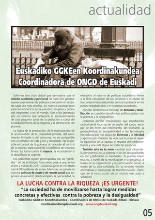 actualidad



    Euskadiko GGKEen Koordinakundea
     Coordinadora de ONGD de Euskadi
  Sufrimos una crisis global que demuestra que el        exclusión, el retorno de políticas autoritarias frente
sistema capitalista y patriarcal no hace sino generar    a la libre circulación de las personas o el olvido de
nuevas expresiones de pobreza y exclusión en secto-      los compromisos adquiridos contra la pobreza en los
res cada vez más amplios, en nuestra sociedad (con       países empobrecidos y en nuestras sociedades.
especial incidencia en la juventud, mujeres y perso-        Por ello, lanzamos un mensaje de denuncia y movi-
nas migrantes) y en el mundo. Una crisis generada        lización: es cuestión de voluntad política acabar con
por un sistema que antepone el enriquecimiento           la pobreza y la desigualdad.
de una pequeña parte de la población a costa del
                                                            Debemos perfilar movimientos que transformen
empobrecimiento de la mayoría y la destrucción del
                                                         radicalmente muchas de las reglas del juego: esca-
planeta.
                                                         par de los mitos del crecimiento, del consumo, la
  La lógica de la producción, de la especulación, de     productividad, la competitividad o las tecnologías
la acumulación de la propiedad privada, del creci-       liberadoras que nos alejan del bienestar y la felicidad
miento ilimitado y del consumo, no es compatible         y apostar por modelos de vida que buscan el repar-
con un modelo de vida justo y sostenible. No es po-      to equitativo de la riqueza, el respeto del medioam-
sible el control de la pobreza sin abordar el control    biente y una vida digna de todas las personas.
de la riqueza, especialmente si hablamos de recursos
                                                            También está en tu mano cambiar esta situación:
finitos. La lucha contra la riqueza, la acumulación y
                                                         la persistencia de la pobreza y de las desigualdades
el despilfarro es urgente.
                                                         no son justificables ni inevitables. Tú puedes hacer
  Los gobiernos siguen preocupados por las “pérdi-       mucho, a través de la movilización y la denuncia, a
das” de las entidades financieras pese a que, entre      través de la organización y la participación social, a
enero y marzo de 2011, la banca ganó en el Estado        través de tu vida cotidiana. En tu entorno existen
casi 4.000 millones de euros. Mientras, se ponen en      alternativas y propuestas de transformación. ¡Parti-
marcha políticas de ajuste y de recorte social que su-   cipa en la construcción de un mundo más justo y
ponen un aumento del desempleo, la precariedad, la       solidario!

     LA LUCHA CONTRA LA RIQUEZA ¡ES URGENTE!
      “La sociedad ha de movilizarse hasta lograr medidas
   concretas y efectivas contra la pobreza y la desigualdad”
      Euskadiko GGKEen Koordinakundea - Coordinadora de ONGD de Euskadi. Bilbao - Bizkaia
                    movilizacion@ongdeuskadi.org www.ongdeuskadi.org


                                                                                                               05
 
