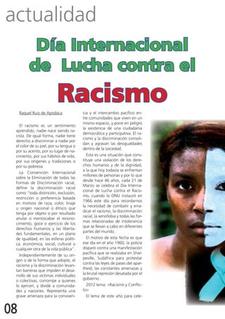 actualidad
           día Internacional
          de Lucha contra el
                          racismo
     Raquel Ruiz de Apodaca             cia y el intercambio pacífico en-
                                        tre comunidades que viven en un
                                        mismo espacio, y pone en peligro
   El racismo es un sentimiento
                                        la existencia de una ciudadanía
 aprendido, nadie nace siendo ra-
                                        democrática y participativa. El ra-
 cista. De igual forma, nadie tiene
                                        cismo y la discriminación consoli-
 derecho a discriminar a nadie por
                                        dan y agravan las desigualdades
 el color de su piel, por su lengua o
                                        dentro de la sociedad.
 por su acento, por su lugar de na-
 cimiento, por sus hábitos de vida,        Esta es una situación que cons-
 por sus orígenes y tradiciones o       tituye una violación de los dere-
 por su pobreza.                        chos humanos y de la dignidad,
                                        a la que hoy todavía se enfrentan
   La Convención Internacional
                                        millones de personas y por lo que
 sobre la Eliminación de todas las
                                        desde hace 46 años, cada 21 de
 Formas de Discriminación racial,
                                        Marzo se celebra el Día Interna-
 define la discriminación racial
                                        cional de Lucha contra el Racis-
 como “toda distinción, exclusión,
                                        mo, cuando la ONU instauró en
 restricción o preferencia basada
                                        1966 este día para recordarnos
 en motivos de raza, color, linaje
                                        la necesidad de combatir y erra-
 u origen nacional o étnico que
                                        dicar el racismo, la discriminación
 tenga por objeto o por resultado
                                        racial, la xenofobia y todas las for-
 anular o menoscabar el recono-
                                        mas relacionadas de intolerancia
 cimiento, goce o ejercicio de los
                                        que se llevan a cabo en diferentes
 derechos humanos y las liberta-
                                        partes del mundo.
 des fundamentales, en un plano
 de igualdad, en las esferas políti-       El motivo de esta fecha es que
 ca, económica, social, cultural o      ese día en el año 1960, la policía
 cualquier otra de la vida pública”.    disparó contra una manifestación
                                        pacífica que se realizaba en Shar-
   Independientemente de su ori-
                                        peville, Sudáfrica para protestar
 gen o de la forma que adopte, el
                                        contra las leyes de pases del apar-
 racismo y la discriminación levan-
                                        theid, las constantes amenazas y
 tan barreras que impiden el desa-
                                        la brutal represión desatada por el
 rrollo de sus víctimas individuales
                                        gobierno.
 o colectivas, corrompe a quienes
 lo ejercen, y divide a comunida-          2012 lema: «Racismo y Conflic-
 des y naciones. Representa una         to»
 grave amenaza para la conviven-           El lema de este año para cele-


08
 