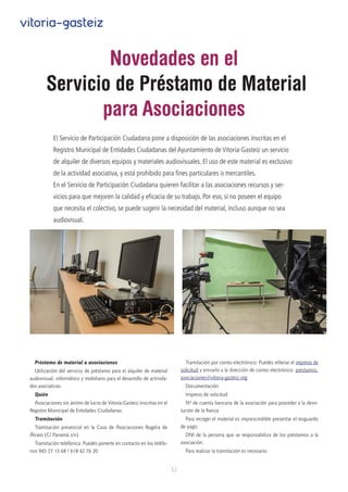 12
vitoria-gasteiz
Novedades en el
 Servicio de Préstamo de Material
para Asociaciones
Préstamo de material a asociaciones
Utilización del servicio de préstamo para el alquiler de material
audiovisual, informático y mobiliario para el desarrollo de activida-
des asociativas.
Quién
Asociaciones sin ánimo de lucro de Vitoria-Gasteiz inscritas en el
Registro Municipal de Entidades Ciudadanas.
Tramitación
Tramitación presencial en la Casa de Asociaciones Rogelia de
Álvaro (C/ Panamá s/n)
Tramitación telefónica: Puedes ponerte en contacto en los teléfo-
nos 945 27 15 68 / 618 42 76 20
Tramitación por correo electrónico: Puedes rellenar el impreso de
solicitud y enviarlo a la dirección de correo electrónico: prestamos.
asociaciones@vitoria-gasteiz.org
Documentación
Impreso de solicitud
Nº de cuenta bancaria de la asociación para proceder a la devo-
lución de la fianza.
Para recoger el material es imprescindible presentar el resguardo
de pago.
DNI de la persona que se responsabiliza de los préstamos a la
asociación.
Para realizar la tramitación es necesario:
El Servicio de Participación Ciudadana pone a disposición de las asociaciones inscritas en el
Registro Municipal de Entidades Ciudadanas del Ayuntamiento de Vitoria-Gasteiz un servicio
de alquiler de diversos equipos y materiales audiovisuales. El uso de este material es exclusivo
de la actividad asociativa, y está prohibido para fines particulares o mercantiles.
En el Servicio de Participación Ciudadana quieren facilitar a las asociaciones recursos y ser-
vicios para que mejoren la calidad y eficacia de su trabajo. Por eso, si no poseen el equipo
que necesita el colectivo, se puede sugerir la necesidad del material, incluso aunque no sea
audiovisual.
 