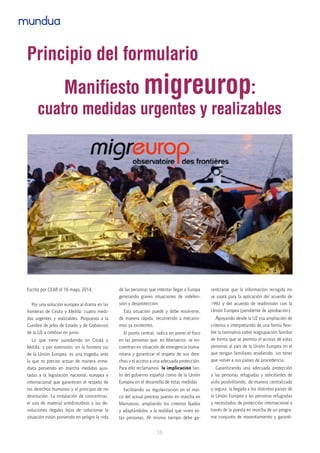 16
mundua
Escrito por CEAR el 16 mayo, 2014.
Por una solución europea al drama en las
fronteras de Ceuta y Melilla: cuatro medi-
das urgentes y realizables. Propuesta a la
Cumbre de Jefes de Estado y de Gobiernos
de la UE a celebrar en junio.
Lo que viene sucediendo en Ceuta y
Melilla, y por extensión, en la frontera sur
de la Unión Europea, es una tragedia ante
la que es preciso actuar de manera inme-
diata poniendo en marcha medidas ajus-
tadas a la legislación nacional, europea e
internacional que garanticen el respeto de
los derechos humanos y el principio de no
devolución. La instalación de concertinas,
el uso de material antidisturbios y las de-
voluciones ilegales lejos de solucionar la
situación están poniendo en peligro la vida
de las personas que intentar llegar a Europa
generando graves situaciones de indefen-
sión y desprotección.
Esta situación puede y debe resolverse,
de manera rápida, recurriendo a mecanis-
mos ya existentes.
El punto central, radica en poner el foco
en las personas que, en Marruecos, se en-
cuentran en situación de emergencia huma-
nitaria y garantizar el respeto de sus dere-
chos y el acceso a una adecuada protección.
Para ello reclamamos  la implicación tan-
to del gobierno español como de la Unión
Europea en el desarrollo de estas medidas
Facilitando su regularización en el mar-
co del actual proceso puesto en marcha en
Marruecos, ampliando los criterios fijados
y adaptándolos a la realidad que viven es-
tas personas. Al mismo tiempo debe ga-
rantizarse que la información recogida no
se usará para la aplicación del acuerdo de
1992 y del acuerdo de readmisión con la
Unión Europea (pendiente de aprobación).
Apoyando desde la UE esa ampliación de
criterios e interpretando de una forma flexi-
ble la normativa sobre reagrupación familiar
de forma que se permita el acceso de estas
personas al país de la Unión Europea en el
que tengan familiares residiendo, sin tener
que volver a sus países de procedencia.
Garantizando una adecuada protección
a las personas refugiadas y solicitantes de
asilo posibilitando, de manera centralizada
y segura, la llegada a los distintos países de
la Unión Europea a las personas refugiadas
y necesitadas de protección internacional a
través de la puesta en marcha de un progra-
ma conjunto de reasentamiento y garanti-
Principio del formulario
Manifiesto migreurop:
cuatro medidas urgentes y realizables
 