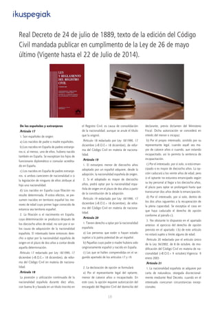 18
De los españoles y extranjeros
Artículo 17
1. Son españoles de origen:
a) Los nacidos de padre o madre españoles.
b) Los nacidos en España de padres extranje-
ros si, al menos, uno de ellos, hubiera nacido
también en España. Se exceptúan los hijos de
funcionario diplomático o consular acredita-
do en España.
c) Los nacidos en España de padres extranje-
ros, si ambos carecieren de nacionalidad o si
la legislación de ninguno de ellos atribuye al
hijo una nacionalidad.
d) Los nacidos en España cuya filiación no
resulte determinada. A estos efectos, se pre-
sumen nacidos en territorio español los me-
nores de edad cuyo primer lugar conocido de
estancia sea territorio español.
2. La filiación o el nacimiento en España,
cuya determinación se produzca después de
los dieciocho años de edad, no son por sí so-
los causa de adquisición de la nacionalidad
española. El interesado tiene entonces dere-
cho a optar por la nacionalidad española de
origen en el plazo de dos años a contar desde
aquella determinación.
Artículo 17 redactado por Ley 18/1990, 17
diciembre («B.O.E.» 18 diciembre), de refor-
ma del Código Civil en materia de naciona-
lidad.
Artículo 18
La posesión y utilización continuada de la
nacionalidad española durante diez años,
con buena fe y basada en un título inscrito en
el Registro Civil, es causa de consolidación
de la nacionalidad, aunque se anule el título
que la originó.
Artículo 18 redactado por Ley 18/1990, 17
diciembre («B.O.E.» 18 diciembre), de refor-
ma del Código Civil en materia de naciona-
lidad.
Artículo 19
1. El extranjero menor de dieciocho años
adoptado por un español adquiere, desde la
adopción, la nacionalidad española de origen.
2. Si el adoptado es mayor de dieciocho
años, podrá optar por la nacionalidad espa-
ñola de origen en el plazo de dos años a partir
de la constitución de la adopción.
Artículo 19 redactado por Ley 18/1990, 17
diciembre («B.O.E.» 18 diciembre), de refor-
ma del Código Civil en materia de naciona-
lidad.
Artículo 20
1. Tienen derecho a optar por la nacionalidad
española:
a) Las personas que estén o hayan estado
sujetas a la patria potestad de un español.
b) Aquellas cuyo padre o madre hubiera sido
originariamente español y nacido en España.
c) Las que se hallen comprendidas en el se-
gundo apartado de los artículos 17 y 19.
2. La declaración de opción se formulará:
a) Por el representante legal del optante,
menor de catorce años o incapacitado. En
este caso, la opción requiere autorización del
encargado del Registro Civil del domicilio del
declarante, previo dictamen del Ministerio
Fiscal. Dicha autorización se concederá en
interés del menor o incapaz.
b) Por el propio interesado, asistido por su
representante legal, cuando aquél sea ma-
yor de catorce años o cuando, aun estando
incapacitado, así lo permita la sentencia de
incapacitación.
c) Por el interesado, por sí solo, si está eman-
cipado o es mayor de dieciocho años. La op-
ción caducará a los veinte años de edad, pero
si el optante no estuviera emancipado según
su ley personal al llegar a los dieciocho años,
el plazo para optar se prolongará hasta que
transcurran dos años desde la emancipación.
d) Por el interesado, por sí solo, dentro de
los dos años siguientes a la recuperación de
la plena capacidad. Se exceptúa el caso en
que haya caducado el derecho de opción
conforme al párrafo c).
3. No obstante lo dispuesto en el apartado
anterior, el ejercicio del derecho de opción
previsto en el apartado 1.b) de este artículo
no estará sujeto a límite alguno de edad.
Artículo 20 redactado por el artículo único
de la Ley 36/2002, de 8 de octubre, de mo-
dificación del Código Civil en materia de na-
cionalidad («B.O.E.» 9 octubre).Vigencia: 9
enero 2003
Artículo 21
1. La nacionalidad española se adquiere por
carta de naturaleza, otorgada discrecional-
mente mediante Real Decreto, cuando en el
interesado concurran circunstancias excep-
cionales.
ikuspegiak
Real Decreto de 24 de julio de 1889, texto de la edición del Código
Civil mandada publicar en cumplimento de la Ley de 26 de mayo
último (Vigente hasta el 22 de Julio de 2014).
 