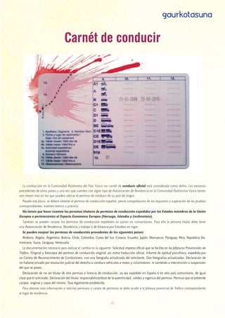 21
gaurkotasuna
Carnét de conducir
La conducción en la Comunidad Autónoma del País Vasco sin carnét de conducir oficial está considerada como delito. Las personas
procedentes de otros países y una vez que cuenten con algún tipo de Autorización de Residencia en la Comunidad Autónoma Vasca tienen
seis meses más en los que pueden utilizar el permiso de conducir de su país de origen. 
Pasado ese plazo, se deberá obtener el permiso de conducción español, previa comprobación de los requisitos y superación de las pruebas
correspondientes: examen teórico y práctico.
No tienen que hacer examen las personas titulares de permisos de conducción expedidos por los Estados miembros de la Unión
Europea o pertenecientes al Espacio Económico Europeo (Noruega, Islandia y Liechenstein).
También se pueden canjear los permisos de conducción expedidos en países no comunitarios. Para ello la persona titular debe tener
una Autorización de Residencia, Residencia y trabajo o de Estancia por Estudios en vigor.
Se pueden canjear los permisos de conducción procedentes de los siguientes países:
Andorra, Argelia, Argentina, Bolivia, Chile, Colombia, Corea del Sur, Croacia, Ecuador, Japón, Marruecos, Paraguay, Perú, República Do-
minicana, Suiza, Uruguay, Venezuela
La documentación necesaria para realizar el cambio es la siguiente: Solicitud impreso oficial que se facilita en las Jefaturas Provinciales de
Tráfico. Original y fotocopia del permiso de conducción original, así como traducción oficial. Informe de aptitud psicofísica, expedido por
un Centro de Reconocimiento de Conductores, con una fotografía actualizada del solicitante. Dos fotografías actualizadas. Declaración de
no hallarse privado por resolución judicial del derecho a conducir vehículos a motor y ciclomotores, ni sometido a intervención o suspensión
del que se posea.
Declaración de no ser titular de otro permiso o licencia de conducción, ya sea expedido en España o en otro país comunitario, de igual
clase que el solicitado. Declaración del titular, responsabilizándose de la autenticidad, validez y vigencia del permiso. Permiso que se pretende
canjear, original y copia del mismo. Tasa legalmente establecida.
Para obtener más información o solicitar permisos o canjes de permisos se debe acudir a la Jefatura provincial de Tráfico correspondiente
al lugar de residencia.
 