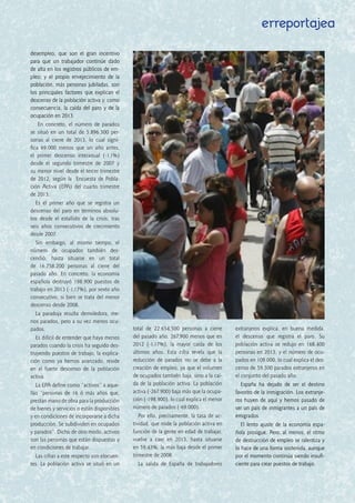 erreportajea
desempleo, que son el gran incentivo
para que un trabajador continúe dado
de alta en los registros públicos de em-
pleo; y el propio envejecimiento de la
población, más personas jubiladas, son
los principales factores que explican el
descenso de la población activa y, como
consecuencia, la caída del paro y de la
ocupación en 2013.
En concreto, el número de parados
se situó en un total de 5.896.300 per-
sonas  al cierre de 2013, lo cual signi-
fica  69.000 menos  que un año antes,
el primer descenso interanual (-1,1%)
desde el segundo trimestre de 2007 y
su menor nivel desde el tercer trimestre
de 2012, según la  Encuesta de Pobla-
ción Activa  (EPA) del cuarto trimestre
de 2013.
Es el  primer año que se registra un
descenso del paro en términos absolu-
tos desde el estallido de la crisis, tras
seis años consecutivos de crecimiento
desde 2007.
Sin embargo, al mismo tiempo, el
número de ocupados también des-
cendió, hasta situarse en un total
de  16.758.200  personas al cierre del
pasado año. En concreto, la economía
española  destruyó 198.900 puestos de
trabajo en 2013 (-1,17%), por sexto año
consecutivo, si bien se trata del menor
descenso desde 2008.
La paradoja resulta demoledora, me-
nos parados, pero a su vez menos ocu-
pados.
Es difícil de entender que haya menos
parados cuando la crisis ha seguido des-
truyendo puestos de trabajo, la explica-
ción como ya hemos avanzado, reside
en el  fuerte descenso de la población
activa.
La EPA define como “activos” a aque-
llas “personas de 16 ó más años que,
prestan mano de obra para la producción
de bienes y servicios o están disponibles
y en condiciones de incorporarse a dicha
producción. Se subdividen en ocupados
y parados”. Dicho de otro modo, activos
son las personas que están dispuestas y
en condiciones de trabajar.
Las cifras a este respecto son elocuen-
tes. La población activa se situó en un
total de  22.654.500  personas a cierre
del pasado año, 267.900 menos que en
2012 (-1,17%), la mayor caída de los
últimos años. Esta cifra revela que  la
reducción de parados no se debe a la
creación de empleo, ya que el volumen
de ocupados también baja, sino a la caí-
da de la población activa. La población
activa (-267.900) baja más que la ocupa-
ción (-198.900), lo cual explica el menor
número de parados (-69.000).
Por ello, precisamente, la tasa de ac-
tividad, que mide la población activa en
función de la gente en edad de trabajar,
vuelve a caer en 2013, hasta situarse
en 59,43%, la más baja desde el primer
trimestre de 2008.
La salida de España de trabajadores
extranjeros explica, en buena medida,
el  descenso que registra el paro. Su
población activa se redujo en 168.400
personas en 2013, y el número de ocu-
pados en 109.000, lo cual explica el des-
censo de 59.500 parados extranjeros en
el conjunto del pasado año.
España ha dejado de ser el destino
favorito de la inmigración. Los extranje-
ros huyen de aquí y hemos pasado de
ser un país de inmigrantes a un país de
emigrados.   
El lento ajuste de la economía espa-
ñola prosigue. Pero, al menos, el ritmo
de destrucción de empleo se ralentiza y
lo hace de una forma sostenida, aunque
por el momento continúa siendo insufi-
ciente para crear puestos de trabajo.
7
 