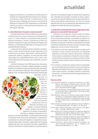 actualidad
17
Progresiva del Derecho a una Alimentación Adecuada en el
Contexto de la Seguridad Alimentaria Nacional (en adelante:
Las Directrices sobre el Derecho a la Alimentación). Estas
Directrices fueron adoptadas por consenso en noviembre de
2004 por el Consejo de la FAO. Representan una herramienta
práctica para ayudar a la realización plena del derecho a una
alimentación adecuada.
 
6. ¿Qué deben hacer los países a escala nacional?
Los países deben hacer efectivo el derecho a la alimentación
a escala nacional, tal y como se menciona en el Comentario Ge-
neral nº 12 sobre el derecho a la alimentación del Comité de
Derechos Económicos, Sociales y Culturales de la ONU y las
Directrices Voluntarias en apoyo de la Realización Progresiva del
Derecho a una Alimentación Adecuada en el Contexto de la Se-
guridad Alimentaria Nacional.
La aplicación de la normativa relativa al derecho a la alimen-
tación a escala nacional ha tenido una gran repercusión en las
constituciones nacionales, legislaciones, sistemas judiciales,
instituciones, políticas y programas, así como para varios temas
relacionados con la seguridad alimentaria: pesca, tierras, trata-
miento diferenciado de los grupos más vulnerables y acceso a
los recursos.
La Directriz Voluntaria 3 de la FAO proporciona indicaciones
útiles para ayudar a los Estados a adoptar estrategias nacionales
basadas en los derechos humanos para la realización plena del de-
recho a una alimentación adecuada. Tales estrategias nacionales
deberían incluir el establecimiento de mecanismos institucionales
adecuados, en parti-
cular para: (i)
identificar, lo
antes po-
sible, las
a m e n a -
zas emer-
gentes al
derecho a
la alimenta-
ción a través de
sistemas de super-
visión; (ii) mejorar la
coordinación entre los
diferentes ministerios com-
petentes, y entre los diferentes
niveles, nacional y sub-nacional, de
gobierno; (iii) mejorar la responsabili-
dad, esto es, establecer claramente las com-
petencias y las responsabilidades, y acordar plazos precisos para
la realización de las dimensiones del derecho a la alimentación
que requieran una realización progresiva; (iv) garantizar una par-
ticipación adecuada en el proceso, especialmente de los grupos
poblacionales que viven una situación de mayor inseguridad ali-
mentaria; finalmente los Estados deberían (v) prestar especial
atención a la necesidad de mejorar la situación de los segmentos
más vulnerables de la sociedad, incluyendo las niñas y mujeres,
cuya situación específica debería tenerse fundamentalmente en
cuenta; al principio de no discriminación, así como a la inclusión
específica del acceso a una alimentación adecuada dentro de es-
trategias más amplias de reducción de la pobreza.
 
7. ¿El derecho a la alimentación impone algún tipo de obli-
gaciones a la comunidad internacional?
El derecho a la alimentación impone a todos los Estados
ciertas obligaciones no sólo con respecto a las personas que vi-
ven en sus territorios nacionales, sino también con respecto a la
población de otros Estados. Estos dos tipos de obligaciones se
completan mutuamente. El derecho a la alimentación solo podrá
considerarse plenamente alcanzado cuando se respeten ambas
obligaciones a escala nacional e internacional.
• Los esfuerzos nacionales seguirán teniendo una repercusión
limitada en la lucha contra la malnutrición y la inseguridad
alimentaria a no ser que el entorno internacional, incluyendo
tanto la ayuda y la cooperación al desarrollo como los regíme-
nes de comercio e inversiones o los esfuerzos por frenar cambio
climático a escala mundial, facilite e incentive estas iniciativas
nacionales.
• Y al contrario, la eficacia de cualquier esfuerzo emprendido
por la comunidad internacional para alcanzar estos objetivos
dependerá del establecimiento de marcos legales e institucio-
nales a escala nacional, y de políticas relativas a la realización
del derecho a la alimentación eficazmente gestionadas en el
país en cuestión.
Recursos útiles
“Una revolución de derechos: La aplicación del derecho a la alimen-
tación a nivel nacional en América Latina y el Caribe”, Nota
Explicativa 6, del Relator Especial sobre el derecho a la alimen-
tación, disponible también en Inglés.
“From Charity to Entitlement: Implementing the right to food in South-
ern and Eastern Africa”, Briefing Note 5, by the Special Rap-
porteur on the right to food
Nota informativa ‘Países que se enfrentan al hambre desde el enfoque
del derecho a la alimentación. Progreso significativo en la im-
plementación del derecho a la alimentación a escala nacional
en África, América Latina y Asia Meridional’, Mayo de 2010
(en inglés)
Oficina del alto comisionado para los derechos humanos“El derecho a
la alimentación adecuada”, Fact Sheet nr. 34, Abril 2010.
Seminar report “Solutions for hunger: a policy seminar on the right to
food”, 7 November 2008, Ottawa, Canada
FAO General Council, Voluntary Guidelines to Support the Progressive
Realization of the Right to Adequate Food in the Context of
National Food Security - Part 2 (23 November 2004)
FAO General Council, Voluntary Guidelines to Support the Progressive
Realization of the Right to Adequate Food in the Context of
National Food Security - Part 1 (23 November 2004)
Consejo Económico y Social, Comité de Derechos Económicos, So-
ciales y Culturales, Observación  No. 12: El derecho a una
alimentación adecuada (art. 11). (1999)
 