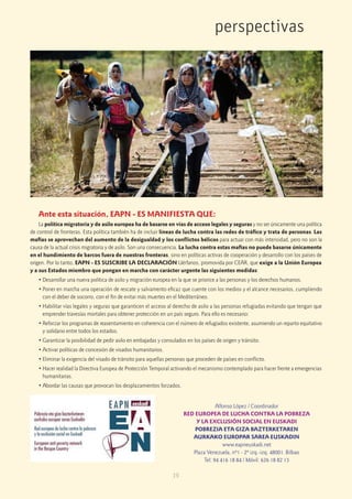 19
perspectivas
Ante esta situación, EAPN - ES MANIFIESTA QUE:
La política migratoria y de asilo europea ha de basarse en vías de acceso legales y seguras y no ser únicamente una política
de control de fronteras. Esta política también ha de incluir líneas de lucha contra las redes de tráfico y trata de personas. Las
mafias se aprovechan del aumento de la desigualdad y los conﬂictos bélicos para actuar con más intensidad, pero no son la
causa de la actual crisis migratoria y de asilo. Son una consecuencia. La lucha contra estas mafias no puede basarse únicamente
en el hundimiento de barcos fuera de nuestras fronteras, sino en políticas activas de cooperación y desarrollo con los países de
origen. Por lo tanto, EAPN - ES SUSCRIBE LA DECLARACIÓN Uérfanos, promovida por CEAR, que exige a la Unión Europea
y a sus Estados miembro que pongan en marcha con carácter urgente las siguientes medidas:
• Desarrollar una nueva política de asilo y migración europea en la que se priorice a las personas y los derechos humanos.
• Poner en marcha una operación de rescate y salvamento eficaz que cuente con los medios y el alcance necesarios, cumpliendo
con el deber de socorro, con el fin de evitar más muertes en el Mediterráneo.
• Habilitar vías legales y seguras que garanticen el acceso al derecho de asilo a las personas refugiadas evitando que tengan que
emprender travesías mortales para obtener protección en un país seguro. Para ello es necesario:
• Reforzar los programas de reasentamiento en coherencia con el número de refugiados existente, asumiendo un reparto equitativo
y solidario entre todos los estados.
• Garantizar la posibilidad de pedir asilo en embajadas y consulados en los países de origen y tránsito.
• Activar políticas de concesión de visados humanitarios.
• Eliminar la exigencia del visado de tránsito para aquellas personas que proceden de países en conﬂicto.
• Hacer realidad la Directiva Europea de Protección Temporal activando el mecanismo contemplado para hacer frente a emergencias
humanitarias.
• Abordar las causas que provocan los desplazamientos forzados.
Alfonso López / Coordinador
RED EUROPEA DE LUCHA CONTRA LA POBREZA
Y LA EXCLUSIÓN SOCIAL EN EUSKADI
POBREZIA ETA GIZA BAZTERKETAREN
AURKAKO EUROPAR SAREA EUSKADIN
www.eapneuskadi.net
Plaza Venezuela, nº1 - 2º izq.-izq. 48001. Bilbao
Tel: 94 416 18 84 / Móvil: 626 18 82 13
 