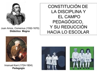 CONSTITUCIÓN DE
LA DISCIPLINA Y
EL CAMPO
PEDAGÓGICO,
Y SU REDUCCIÓN
HACIA LO ESCOLAR
Juan Amos, Comenius (1592-1670)
Didáctica Magna
Imanuel Kant (1724-1804)
Pedagogía
 