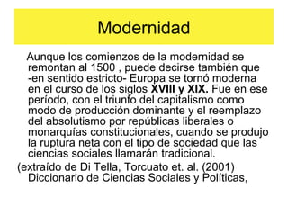 Modernidad
Aunque los comienzos de la modernidad se
remontan al 1500 , puede decirse también que
-en sentido estricto- Europa se tornó moderna
en el curso de los siglos XVIII y XIX. Fue en ese
período, con el triunfo del capitalismo como
modo de producción dominante y el reemplazo
del absolutismo por repúblicas liberales o
monarquías constitucionales, cuando se produjo
la ruptura neta con el tipo de sociedad que las
ciencias sociales llamarán tradicional.
(extraído de Di Tella, Torcuato et. al. (2001)
Diccionario de Ciencias Sociales y Políticas,
 