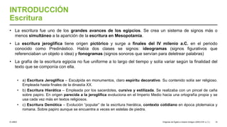 © UNED
INTRODUCCIÓN
Escritura
• La escritura fue uno de los grandes avances de los egipcios. Se crea un sistema de signos más o
menos simultáneo a la aparición de la escritura en Mesopotamia.
• La escritura jeroglífica tiene origen pictórico y surge a finales del IV milenio a.C. en el periodo
conocido como Predinástico. Había dos clases se signos: ideogramas (signos figurativos que
referenciaban un objeto o idea) y fonogramas (signos sonoros que servían para deletrear palabras)
• La grafía de la escritura egipcia no fue uniforme a lo largo del tiempo y solía variar según la finalidad del
texto que se componía con ella.
• a) Escritura Jeroglífica – Esculpida en monumentos, claro espíritu decorativo. Su contenido solía ser religioso.
Empleada hasta finales de la dinastía XX.
• b) Escritura Hierática – Empleada por los sacerdotes, cursiva y estilizada. Se realizaba con un pincel de caña
sobre papiro. En origen parecida a la jeroglífica evoluciona en el Imperio Medio hacia una ortografía propia y se
usa cada vez más en textos religiosos.
• c) Escritura Demótica – Evolución “popular” de la escritura hierática, contexto cotidiano en época ptolemaica y
romana. Sobre papiro aunque se encuentra a veces en estelas de piedra.
Orígenes de Egipto e Imperio Antiguo (3200-2181 a. C.) 10
 