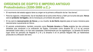 © UNED
ORÍGENES DE EGIPTO E IMPERIO ANTIGUO
Protodinástico (3200-3000 a.C.)-
• El nacimiento del estado egipcio tiene su origen en la primera unificación de las “dos tierras”.
• Para los egipcios, míticamente, fue el resultado de la lucha entre Horus y Seth por la lucha del país. Horus
será el protector de Egipto y de la monarquía y el símbolo del poder solar.
• El rey será la reencarnación de Horus y, a su muerte, la de Osiris dejando paso al nuevo monarca para
reencarnarse nuevamente en Horus.
• El periodo protodinástico, también conocido como Periodo Arcaico o Tinita engloba las dos primeras
dinastías que conducen a la unificación de Egipto. Conocidas como dinastía 00 y 0 no se conoce
demasiado sobre ellas y no han sido aceptadas unánimemente por los egiptólogos. La dinastía 00 tendría
lugar entre los periodos de Nagada II y III y la dinastía 0 en el periodo Nagada IIIB, ya habiéndose
producido la unificación del reino.
Orígenes de Egipto e Imperio Antiguo (3200-2181 a. C.) 12
 