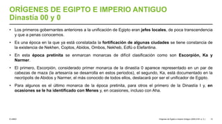 © UNED
ORÍGENES DE EGIPTO E IMPERIO ANTIGUO
Dinastía 00 y 0
• Los primeros gobernantes anteriores a la unificación de Egipto eran jefes locales, de poca transcendencia
y que a penas conocemos.
• Es una época en la que ya está constatada la fortificación de algunas ciudades se tiene constancia de
la existencia de Nekhen, Coptos, Abidos, Ombos, Nekheb, Edfú o Elefantina.
• En esta época pretinita se enmarcan monarcas de difícil clasificación como son Escorpión, Ka y
Narmer.
• El primero, Escorpión, considerado primer monarca de la dinastía 0 aparece representado en un par de
cabezas de maza (la artesanía se desarrolla en estos periodos), el segundo, Ka, está documentado en la
necrópolis de Abidos y Narmer, el más conocido de todos ellos, destacará por ser el unificador de Egipto.
• Para algunos es el último monarca de la época pretinita, para otros el primero de la Dinastía I y, en
ocasiones se le ha identificado con Menes y, en ocasiones, incluso con Aha.
Orígenes de Egipto e Imperio Antiguo (3200-2181 a. C.) 13
 