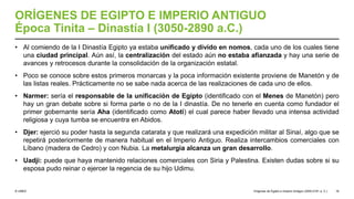 © UNED
ORÍGENES DE EGIPTO E IMPERIO ANTIGUO
Época Tinita – Dinastía I (3050-2890 a.C.)
• Al comiendo de la I Dinastía Egipto ya estaba unificado y divido en nomos, cada uno de los cuales tiene
una ciudad principal. Aún así, la centralización del estado aún no estaba afianzada y hay una serie de
avances y retrocesos durante la consolidación de la organización estatal.
• Poco se conoce sobre estos primeros monarcas y la poca información existente proviene de Manetón y de
las listas reales. Prácticamente no se sabe nada acerca de las realizaciones de cada uno de ellos.
• Narmer: sería el responsable de la unificación de Egipto (identificado con el Menes de Manetón) pero
hay un gran debate sobre si forma parte o no de la I dinastía. De no tenerle en cuenta como fundador el
primer gobernante sería Aha (identificado como Atoti) el cual parece haber llevado una intensa actividad
religiosa y cuya tumba se encuentra en Abidos.
• Djer: ejerció su poder hasta la segunda catarata y que realizará una expedición militar al Sinaí, algo que se
repetirá posteriormente de manera habitual en el Imperio Antiguo. Realiza intercambios comerciales con
Líbano (madera de Cedro) y con Nubia. La metalurgia alcanza un gran desarrollo.
• Uadji: puede que haya mantenido relaciones comerciales con Siria y Palestina. Existen dudas sobre si su
esposa pudo reinar o ejercer la regencia de su hijo Udimu.
Orígenes de Egipto e Imperio Antiguo (3200-2181 a. C.) 16
 