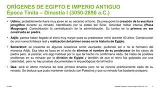 © UNED
ORÍGENES DE EGIPTO E IMPERIO ANTIGUO
Época Tinita – Dinastía I (3050-2890 a.C.)
• Udimu: probablemente fuera muy joven en su ascenso al trono. Se presupone la creación de la escritura
jeroglífica durante su reinado. Identificado por la estela del Sinaí. Actividad militar intensa (Placa
Macgregor). Consolidación la centralización de la administración. Su tumba es la primera en ser
construida en piedra.
• Adjib: parece haber llegado al trono muy mayor pues su predecesor reinó durante 40 años. Construcción
de una nueva fortaleza real y realización del primer censo en la historia de Egipto.
• Semerkhet: se presenta en algunas ocasiones como usurpador, pudiendo ser o no el hermano del
monarca Adjib. Esa idea se basa en el echo de eliminar el nombre de su predecesor de los vasos de
piedra pero, al parecer, era algo habitual por lo que tal hecho no confirmaría nada. Se habla de posibles
problemas en su reinado por la división de Egipto y también de que el reino fue golpeado por una
calamidad, pero no hay pruebas documentales ni arqueológicas de tal hecho.
• Qaa: será el último monarca de esta primera dinastía pero no se conoce prácticamente nada de su
reinado. Se deduce que pudo mantener contacto con Palestina y que su reinado fue bastante próspero.
Orígenes de Egipto e Imperio Antiguo (3200-2181 a. C.) 17
 