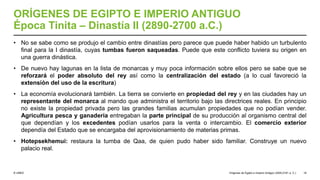 © UNED
ORÍGENES DE EGIPTO E IMPERIO ANTIGUO
Época Tinita – Dinastía II (2890-2700 a.C.)
• No se sabe como se produjo el cambio entre dinastías pero parece que puede haber habido un turbulento
final para la I dinastía, cuyas tumbas fueron saqueadas. Puede que este conflicto tuviera su origen en
una guerra dinástica.
• De nuevo hay lagunas en la lista de monarcas y muy poca información sobre ellos pero se sabe que se
reforzará el poder absoluto del rey así como la centralización del estado (a lo cual favoreció la
extensión del uso de la escritura)
• La economía evolucionará también. La tierra se convierte en propiedad del rey y en las ciudades hay un
representante del monarca al mando que administra el territorio bajo las directrices reales. En principio
no existe la propiedad privada pero las grandes familias acumulan propiedades que no podían vender.
Agricultura pesca y ganadería entregaban la parte principal de su producción al organismo central del
que dependían y los excedentes podían usarlos para la venta o intercambio. El comercio exterior
dependía del Estado que se encargaba del aprovisionamiento de materias primas.
• Hotepsekhemui: restaura la tumba de Qaa, de quien pudo haber sido familiar. Construye un nuevo
palacio real.
Orígenes de Egipto e Imperio Antiguo (3200-2181 a. C.) 18
 