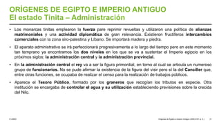 © UNED
ORÍGENES DE EGIPTO E IMPERIO ANTIGUO
El estado Tinita – Administración
• Los monarcas tinitas emplearon la fuerza pare reprimir revueltas y utilizaron una política de alianzas
matrimoniales y una actividad diplomática de gran relevancia. Existieron fructíferos intercambios
comerciales con la zona siro-palestina y Líbano. Se importará madera y piedra.
• El aparato administrativo se irá perfeccionará progresivamente a lo largo del tiempo pero en este momento
tan temprano ya encontramos los dos niveles en los que se va a sustentar el Imperio egipcio en los
próximos siglos: la administración central y la administración provincial.
• En la administración central el rey va a ser la figura primordial, en torno al cual se articula un numeroso
grupo de funcionarios. No se pude afirmar la existencia de la figura del visir pero sí la del Canciller que,
entre otras funciones, se ocupaba de realizar el censo para la realización de trabajos públicos.
• Aparece el Tesoro Público, formado por los graneros que recogían los tributos en especie. Otra
institución se encargaba de controlar el agua y su utilización estableciendo previsiones sobre la crecida
del Nilo.
Orígenes de Egipto e Imperio Antiguo (3200-2181 a. C.) 21
 