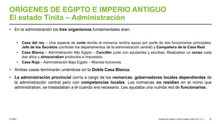 © UNED
ORÍGENES DE EGIPTO E IMPERIO ANTIGUO
El estado Tinita – Administración
• En la administración los tres organismos fundamentales eran:
• Casa del rey – Una especie de corte donde el monarca recibía apoyo por parte de dos funcionarios principales:
Jefe de los Secretos (controlar los departamentos de la administración central) y Compañero de la Casa Real
• Casa Blanca – Administración Alto Egipto – Canciller junto con ayudantes y escribas. Realizaban un censo cada
dos años y almacenaban productos e impuestos.
• Casa Roja – Administración Bajo Egipto – Mismas funciones
• Ambas casas terminarán uniéndose en la Doble Casa Blanca.
• La administración provincial corría a cargo de los nomarcas, gobernadores locales dependientes de
la administración central pero con competencias locales. Los nomarcas no residían en el nomo que
administraban, se trasladaban a él cuando era necesario. Les ayudaba una nutrida red de funcionarios.
Orígenes de Egipto e Imperio Antiguo (3200-2181 a. C.) 22
 