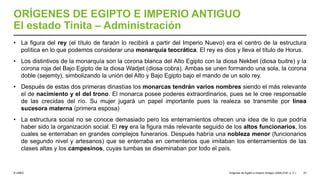 © UNED
ORÍGENES DE EGIPTO E IMPERIO ANTIGUO
El estado Tinita – Administración
• La figura del rey (el título de faraón lo recibirá a partir del Imperio Nuevo) era el centro de la estructura
política en lo que podemos considerar una monarquía teocrática. El rey es dios y lleva el título de Horus.
• Los distintivos de la monarquía son la corona blanca del Alto Egipto con la diosa Nekbet (diosa buitre) y la
corona roja del Bajo Egipto de la diosa Wadjet (diosa cobra). Ambas se unen formando una sola, la corona
doble (sejemty), simbolizando la unión del Alto y Bajo Egipto bajo el mando de un solo rey.
• Después de estas dos primeras dinastías los monarcas tendrán varios nombres siendo el más relevante
el de nacimiento y el del trono. El monarca posee poderes extraordinarios, pues se le cree responsable
de las crecidas del río. Su mujer jugará un papel importante pues la realeza se transmite por línea
sucesora materna (primera esposa)
• La estructura social no se conoce demasiado pero los enterramientos ofrecen una idea de lo que podría
haber sido la organización social. El rey era la figura más relevante seguido de los altos funcionarios, los
cuales se enterraban en grandes complejos funerarios. Después habría una nobleza menor (funcionarios
de segundo nivel y artesanos) que se enterraba en cementerios que imitaban los enterramientos de las
clases altas y los campesinos, cuyas tumbas se diseminaban por todo el país.
Orígenes de Egipto e Imperio Antiguo (3200-2181 a. C.) 23
 