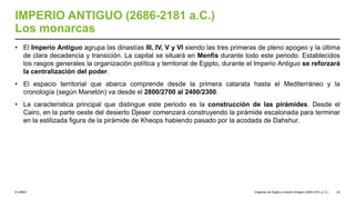 © UNED
IMPERIO ANTIGUO (2686-2181 a.C.)
Los monarcas
• El Imperio Antiguo agrupa las dinastías III, IV, V y VI siendo las tres primeras de pleno apogeo y la última
de clara decadencia y transición. La capital se situará en Menfis durante todo este periodo. Establecidos
los rasgos generales la organización política y territorial de Egipto, durante el Imperio Antiguo se reforzará
la centralización del poder.
• El espacio territorial que abarca comprende desde la primera catarata hasta el Mediterráneo y la
cronología (según Manetón) va desde el 2800/2700 al 2400/2300.
• La característica principal que distingue este periodo es la construcción de las pirámides. Desde el
Cairo, en la parte oeste del desierto Djeser comenzará construyendo la pirámide escalonada para terminar
en la estilizada figura de la pirámide de Kheops habiendo pasado por la acodada de Dahshur.
Orígenes de Egipto e Imperio Antiguo (3200-2181 a. C.) 24
 