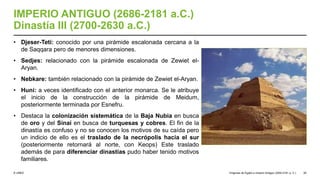 © UNED
IMPERIO ANTIGUO (2686-2181 a.C.)
Dinastía III (2700-2630 a.C.)
• Djeser-Teti: conocido por una pirámide escalonada cercana a la
de Saqqara pero de menores dimensiones.
• Sedjes: relacionado con la pirámide escalonada de Zewiet el-
Aryan.
• Nebkare: también relacionado con la pirámide de Zewiet el-Aryan.
• Huni: a veces identificado con el anterior monarca. Se le atribuye
el inicio de la construcción de la pirámide de Meidum,
posteriormente terminada por Esnefru.
• Destaca la colonización sistemática de la Baja Nubia en busca
de oro y del Sinaí en busca de turquesas y cobres. El fin de la
dinastía es confuso y no se conocen los motivos de su caída pero
un indicio de ello es el traslado de la necrópolis hacia el sur
(posteriormente retornará al norte, con Keops) Este traslado
además de para diferenciar dinastías pudo haber tenido motivos
familiares.
Orígenes de Egipto e Imperio Antiguo (3200-2181 a. C.) 26
 