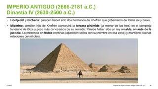© UNED
IMPERIO ANTIGUO (2686-2181 a.C.)
Dinastía IV (2630-2500 a.C.)
• Hordjedef y Bicheris: parecen haber sido dos hermanos de Khefren que gobernaron de forma muy breve.
• Micerino: también hijo de Khefren construirá la tercera pirámide (la menor de las tres) en el complejo
funerario de Giza y poco más conocemos de su reinado. Parece haber sido un rey amable, amante de la
justicia. La presencia en Nubia continúa (aparecen sellos con su nombre en esa zona) y mantiene buenas
relaciones con el clero.
Orígenes de Egipto e Imperio Antiguo (3200-2181 a. C.) 30
 