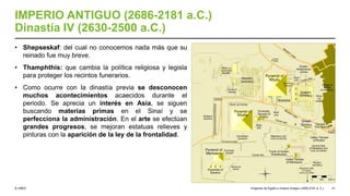 © UNED
IMPERIO ANTIGUO (2686-2181 a.C.)
Dinastía IV (2630-2500 a.C.)
• Shepseskaf: del cual no conocemos nada más que su
reinado fue muy breve.
• Thamphthis: que cambia la política religiosa y legisla
para proteger los recintos funerarios.
• Como ocurre con la dinastía previa se desconocen
muchos acontecimientos acaecidos durante el
periodo. Se aprecia un interés en Asia, se siguen
buscando materias primas en el Sinaí y se
perfecciona la administración. En el arte se efectúan
grandes progresos, se mejoran estatuas relieves y
pinturas con la aparición de la ley de la frontalidad.
Orígenes de Egipto e Imperio Antiguo (3200-2181 a. C.) 31
 