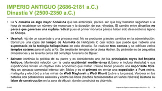 © UNED
IMPERIO ANTIGUO (2686-2181 a.C.)
Dinastía V (2500-2350 a.C.)
• La V dinastía es algo mejor conocida que las anteriores, parece ser que hay bastante seguridad a la
hora de establecer un número de monarcas y la duración de sus reinados. El cambio entre dinastías no
parece que generase una ruptura radical pues el primer monarca parece haber sido descendiente lejano
de Khéops.
• Userkaf: hijo de un sacerdote y una princesa real. No se producen grandes cambios en la administración.
Construye una copia del templo de Atum-Ra de Heliópolis lo cual indica que puede que hubiera una
supremacía de la teología heliopolitana en esta dinastía. Se realizan tres censos y se edifican varios
templos solares para el culto a Ra. Se ampliarán templos de la diosa Hathor. Su pirámide es de pequeñas
dimensiones y se levanta cerca del complejo funerario de Djeser.
• Sahure: continúa la política de su padre y es considerado uno de los principales reyes del Imperio
Antiguo. Mantendrá relación con la costa occidental mediterránea (Líbano e incluso Anatolia) y sus
expediciones tenían un objetivo más económico que militar. Parece haber poseído una importante flota.
Hay un contacto comercial intenso con Biblos y es el primero en enviar una expedición a Punt (mirra,
malaquita y electrón) y a las minas de Wadi Maghareh y Wadi Kharit (cobre y turquesa). Vencerá en las
batallas con poblaciones asiáticas y contra los libios (hechos representados en varios relieves) Destaca su
labor de construcción en la zona de Abusir, donde construirá su pirámide.
Orígenes de Egipto e Imperio Antiguo (3200-2181 a. C.) 32
 