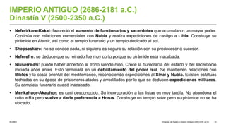 © UNED
IMPERIO ANTIGUO (2686-2181 a.C.)
Dinastía V (2500-2350 a.C.)
• Neferirkare-Kakai: favoreció el aumento de funcionarios y sacerdotes que acumularon un mayor poder.
Continúa con relaciones comerciales con Nubia y realiza expediciones de castigo a Libia. Construye su
pirámide en Abusir, así como el templo funerario y un templo dedicado al sol.
• Shepseskare: no se conoce nada, ni siquiera es segura su relación con su predecesor o sucesor.
• Neferefre: se deduce que su reinado fue muy corto porque su pirámide está inacabada.
• Niuserre-Ini: puede haber accedido al trono siendo niño. Crece la burocracia del estado y del sacerdocio
iniciada años antes. Esto terminará en un debilitamiento del poder real. Se mantienen relaciones con
Biblos y la costa oriental del mediterráneo, reconociendo expediciones al Sinaí y Nubia. Existen estatuas
fechadas en su época de prisioneros atados y arrodillados por lo que se deducen expediciones militares.
Su complejo funerario quedó inacabado.
• Menkahuor-Akauhor: es casi desconocido. Su incorporación a las listas es muy tardía. No abandona el
culto a Ra pero vuelve a darle preferencia a Horus. Construye un templo solar pero su pirámide no se ha
ubicado.
Orígenes de Egipto e Imperio Antiguo (3200-2181 a. C.) 33
 