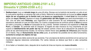 © UNED
IMPERIO ANTIGUO (2686-2181 a.C.)
Dinastía V (2500-2350 a.C.)
• Dedkare-Isesi: tuvo un reinado largo de unos 40 años. Rompe con la tradición de levantar un culto al sol,
lo cual podría significar un ascenso del culto a Osiris. Reforma la administración en la que los altos cargos
dejan de ser ocupados por la familia real y se busca su capacitación. A nivel local los funcionarios
gozan de mayor libertad. Aparece el cargo de gobernador del Alto Egipto que será encomendado a un
visir. Uno de ellos será Ptahotep, que organizará el culto funerario de sus antepasados y reforma el
sacerdocio dedicado al culto de todos ellos. En cuanto a expediciones se continúa yendo al Sinaí en busca
de cobre y turquesa y a Nubia en búsqueda de oro y diorita. También ordenará una expedición al País de
Punt y a Canaán. Su pirámide está en Saqqara. El legado de este monarca es muy importante ya que
supone el debilitamiento del poder del rey del estado central a favor de la adquisición de poderes por
parte de las administraciones locales. El monarca intentó frenar esta pérdida de influencia pero fracasó
en el intento. Hay un florecimiento de las artes pues, al aumentar los posibles de los altos funcionarios,
aumenta la compra de objetos de lujo.
• Unas: existen pocos datos acerca de sus acciones. Fue una época de declive económico en la cual aun se
mantienen algunas relaciones comerciales. Por varios relieves se deduce que llevó a cabo campañas
militares.
• Al no haber un heredero claro, después de la muerte de Unas se impone una nueva dinastía.
Orígenes de Egipto e Imperio Antiguo (3200-2181 a. C.) 34
 