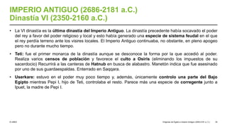 © UNED
IMPERIO ANTIGUO (2686-2181 a.C.)
Dinastía VI (2350-2160 a.C.)
• La VI dinastía es la última dinastía del Imperio Antiguo. La dinastía precedente había socavado el poder
del rey a favor del poder religioso y local y esto había generado una especie de sistema feudal en el que
el rey perdía terreno ante los visires locales. El Imperio Antiguo continuaba, no obstante, en pleno apogeo
pero no durante mucho tiempo.
• Teti: fue el primer monarca de la dinastía aunque se desconoce la forma por la que accedió al poder.
Realiza varios censos de población y favorece el culto a Osiris (eliminando los impuestos de su
sacerdocio) Recurrirá a las canteras de Hatnub en busca de alabastro. Manetón indica que fue asesinado
por uno de sus guardaespaldas. Enterrado en Saqqara.
• Userkare: estuvo en el poder muy poco tiempo y, además, únicamente controlo una parte del Bajo
Egipto mientras Pepi I, hijo de Teti, controlaba el resto. Parece más una especie de corregente junto a
Ipuet, la madre de Pepi I.
Orígenes de Egipto e Imperio Antiguo (3200-2181 a. C.) 35
 