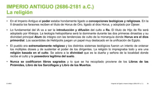 © UNED
IMPERIO ANTIGUO (2686-2181 a.C.)
La religión
• En el Imperio Antiguo el poder estaba hondamente ligado a concepciones teológicas y religiosas. En la
II dinastía los faraones reciben el título de Horus de Oro, ligado al dios Horus, y adoptado por Djeser.
• Lo fundamental del IA va a ser la introducción y difusión del culto a Ra. El título de Hijo de Ra será
adoptado por Khéops. La teología heliopolitana será la dominante durante las dos primeras dinastías y su
divinidad principal Atum de integra con las tendencias de culto de la monarquía donde Horus era el dios
primordial. Los sacerdotes de Heliópolis juegan un papel muy destacado en la unificación de Egipto.
• El pueblo era extremadamente religioso y los distintos sistemas teológicos fueron un intento de ordenar
los múltiples dioses y de sustentar el poder de los dirigentes. La religión lo impregnaba todo y era una
religión basada en el culto. Se adora a la divinidad que es la dueña y señora de la localidad donde
recibe el culto y la poseedora legítima del suelo.
• Nunca se codificaron libros sagrados y lo que se ha recopilado proviene de los Libros de las
Pirámides, Libro de los Sarcófagos y Libro de los Muertos.
Orígenes de Egipto e Imperio Antiguo (3200-2181 a. C.) 38
 