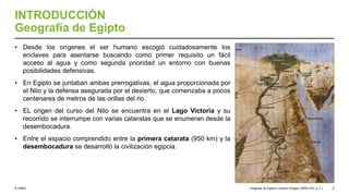 © UNED
INTRODUCCIÓN
Geografía de Egipto
• Desde los orígenes el ser humano escogió cuidadosamente los
enclaves para asentarse buscando como primer requisito un fácil
acceso al agua y como segunda prioridad un entorno con buenas
posibilidades defensivas.
• En Egipto se juntaban ambas prerrogativas, el agua proporcionada por
el Nilo y la defensa asegurada por el desierto, que comenzaba a pocos
centenares de metros de las orillas del rio.
• EL origen del curso del Nilo se encuentra en el Lago Victoria y su
recorrido se interrumpe con varias cataratas que se enumeran desde la
desembocadura.
• Entre el espacio comprendido entre la primera catarata (950 km) y la
desembocadura se desarrolló la civilización egipcia.
Orígenes de Egipto e Imperio Antiguo (3200-2181 a. C.) 4
 